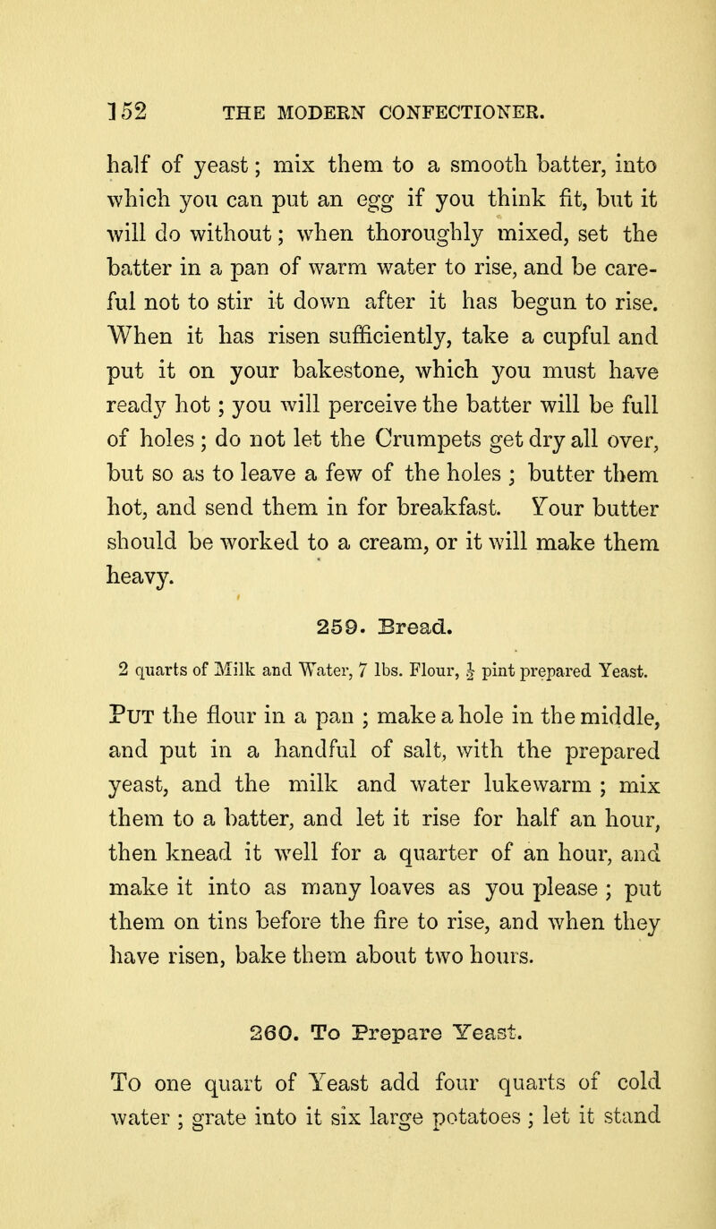 half of yeast; mix them to a smooth batter, into which you can put an egg if you think fit, but it will do without; when thoroughly mixed, set the batter in a pan of warm w^ater to rise, and be care- ful not to stir it down after it has begun to rise. When it has risen sufficiently, take a cupful and put it on your bakestone, which you must have ready hot; you will perceive the batter will be full of holes; do not let the Crumpets get dry all over, but so as to leave a few of the holes ; butter them hot, and send them in for breakfast. Your butter should be worked to a cream, or it will make them heavy. 259. Bread. 2 quarts of Milk and Water, 7 lbs. Flour, | pint prepared Yeast. Put the flour in a pan ; make a hole in the middle, and put in a handful of salt, with the prepared yeast, and the milk and water lukewarm ; mix them to a batter, and let it rise for half an hour, then knead it w^ell for a quarter of an hour, and make it into as many loaves as you please ; put them on tins before the fire to rise, and when they have risen, bake them about two hours. 260. To Prepare Yeast. To one quart of Yeast add four quarts of cold water ; grate into it six large potatoes ; let it stand