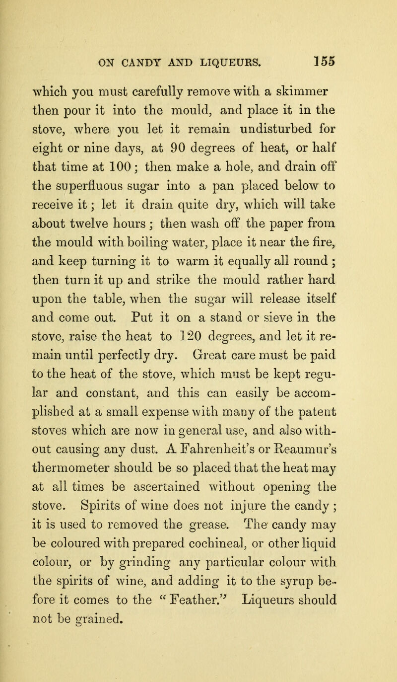 which you must carefully remove with a skimmer then pour it into the mould, and place it in the stove, where you let it remain undisturbed for eight or nine days, at 90 degrees of heat, or half that time at 100; then make a hole, and drain off the superfluous sugar into a pan placed below to receive it; let it drain quite dry, which will take about twelve hours ; then wash off the paper from the mould with boiling water, place it near the fire, and keep turning it to warm it equally all round ; then turn it up and strike the mould rather hard upon the table, when the sugar will release itself and come out. Put it on a stand or sieve in the stove, raise the heat to 120 degrees, and let it re- main until perfectly dry. Great care must be paid to the heat of the stove, which must be kept regu- lar and constant, and this can easily be accom- plished at a small expense with many of the patent stoves which are now in general use, and also with- out causing any dust. A Fahrenheit's or Reaumur's thermometer should be so placed that the heat may at all times be ascertained without opening the stove. Spirits of wine does not injure the candy ; it is used to removed the grease. The candy may be coloured with prepared cochineal, or other liquid colour, or by grinding any particular colour with the spirits of wine, and adding it to the syrup be- fore it comes to the  Feather.'^ Liqueurs should not be grained.