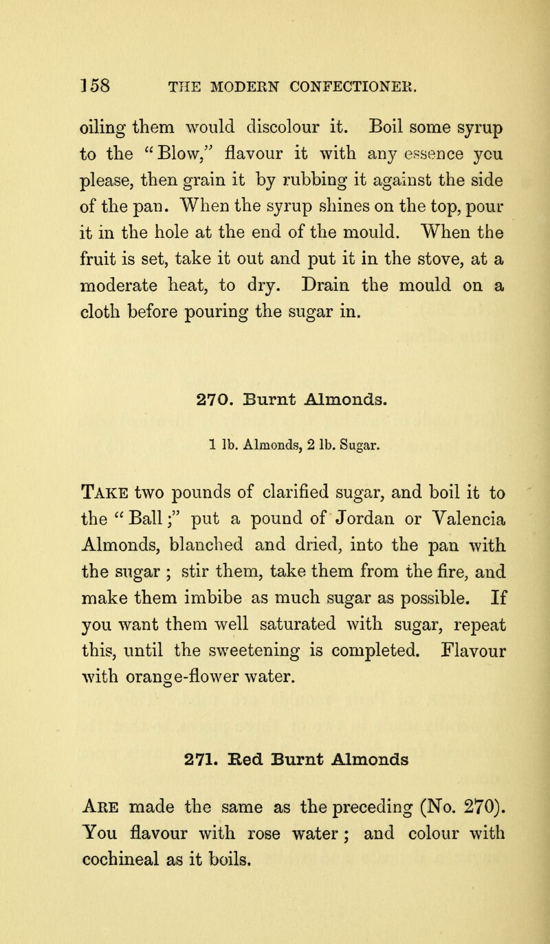 oiling them would discolour it. Boil some syrup to the  Blow/' flavour it with any essence you please, then grain it by rubbing it against the side of the pan. When the syrup shines on the top, pour it in the hole at the end of the mould. When the fruit is set, take it out and put it in the stove, at a moderate heat, to dry. Drain the mould on a cloth before pouring the sugar in. 270. Burnt Almonds. 1 lb. Almonds, 2 lb. Sugar. Take two pounds of clarified sugar, and boil it to the Ball; put a pound of Jordan or Valencia Almonds, blanched and dried, into the pan with the sugar ; stir them, take them from the fire, and make them imbibe as much sugar as possible. If you want them well saturated with sugar, repeat this, until the sweetening is completed. Flavour with orange-flower water. 271. Bed Burnt Almonds Are made the same as the preceding (No. 270). You flavour with rose water; and colour with cochineal as it boils.