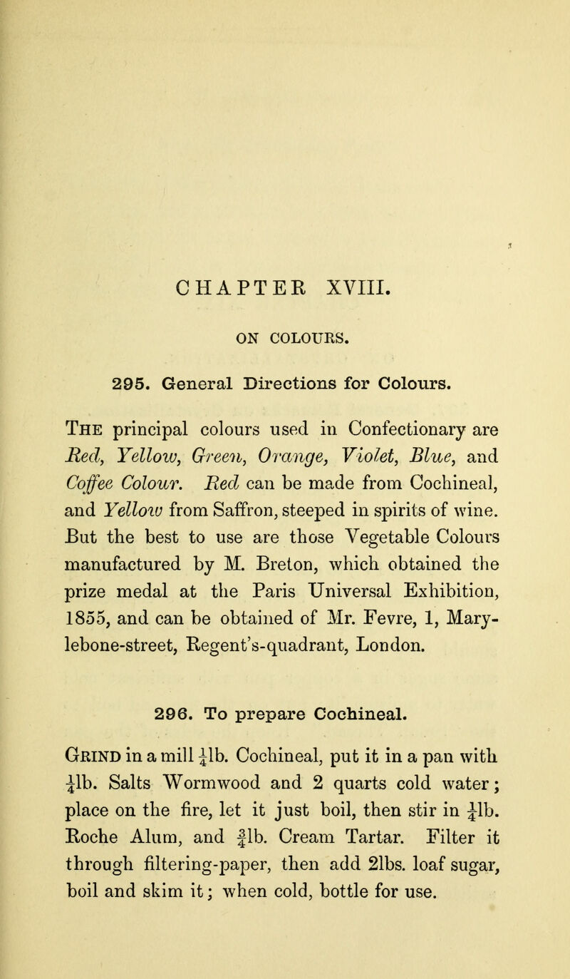 ON COLOURS. 295. General Directions for Colours. The principal colours used in Confectionary are Redy Yellow, Green, Orange, Violet, Blue, and Coffee Colour. Red can be made from Cochineal, and Yelloiu from Saffron, steeped in spirits of wine. But the best to use are those Vegetable Colours manufactured by M. Breton, which obtained the prize medal at the Paris Universal Exhibition, 1855, and can be obtained of Mr. Fevre, 1, Mary- lebone-street, Regent's-quadrant, London. 296. To prepare Cochineal. Gkind in a mill lib. Cochineal, put it in a pan with ^Ib. Salts Wormwood and 2 quarts cold water; place on the fire, let it just boil, then stir in ^Ib. Roche Alum, and fib. Cream Tartar. Filter it through filtering-paper, then add 21bs. loaf sugar, boil and skim it; when cold, bottle for use.