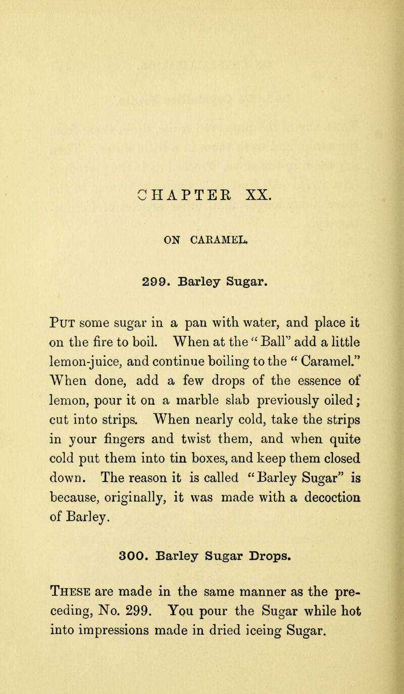 HAPTER XX. ON CAEAMEL. 299. Barley Sugar. Put some sugar in a pan with water, and place it on the fire to boil. When at theBall add a little lemon-juice, and continue boiling to the  Caramel. When done, add a few drops of the essence of lemon, pour it on a marble slab previously oiled; cut into strips. When nearly cold, take the strips in your fingers and twist them, and when quite cold put them into tin boxes, and keep them closed down. The reason it is called Barley Sugar'' is because, originally, it was made with a decoction of Barley. 300. Barley Sugar Drops. These are made in the same manner as the pre- ceding. No. 299. You pour the Sugar while hot into impressions made in dried iceing Sugar.