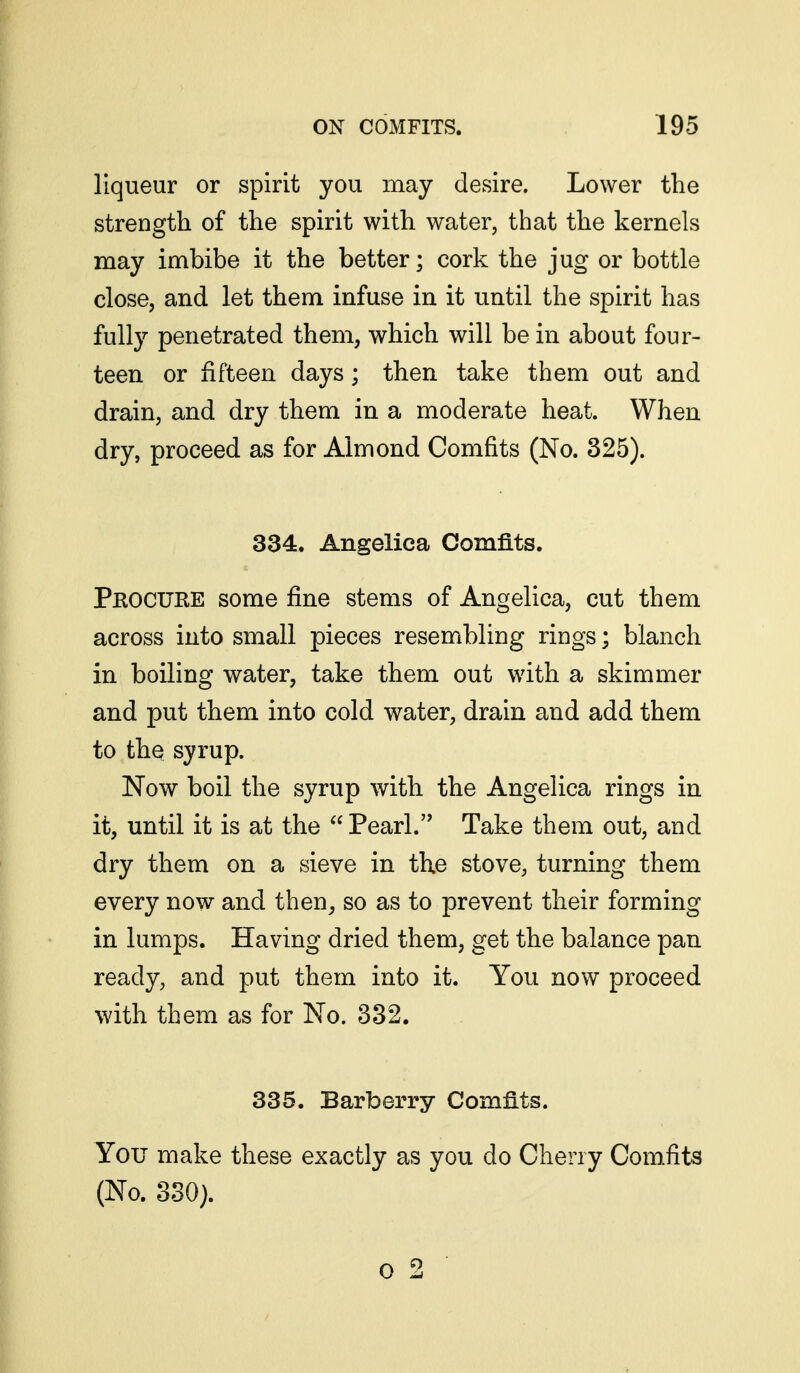 liqueur or spirit you may desire. Lower tlie strength of the spirit with water, that the kernels may imbibe it the better; cork the jug or bottle close, and let them infuse in it until the spirit has fully penetrated them, which will be in about four- teen or fifteen days; then take them out and drain, and dry them in a moderate heat. When dry, proceed as for Almond Comfits (No. 325). 334. Angelica Comfits. Pkocure some fine stems of Angelica, cut them across into small pieces resembling rings; blanch in boiling water, take them out with a skimmer and put them into cold water, drain and add them to thq syrup. Now boil the syrup with the Angelica rings in it, until it is at the  Pearl. Take them out, and dry them on a sieve in the stove, turning them every now and then, so as to prevent their forming in lumps. Having dried them, get the balance pan ready, and put them into it. You now proceed with them as for No. 382. 335. Barberry Comfits. You make these exactly as you do Cherry Comfits (No. 330). 0 2