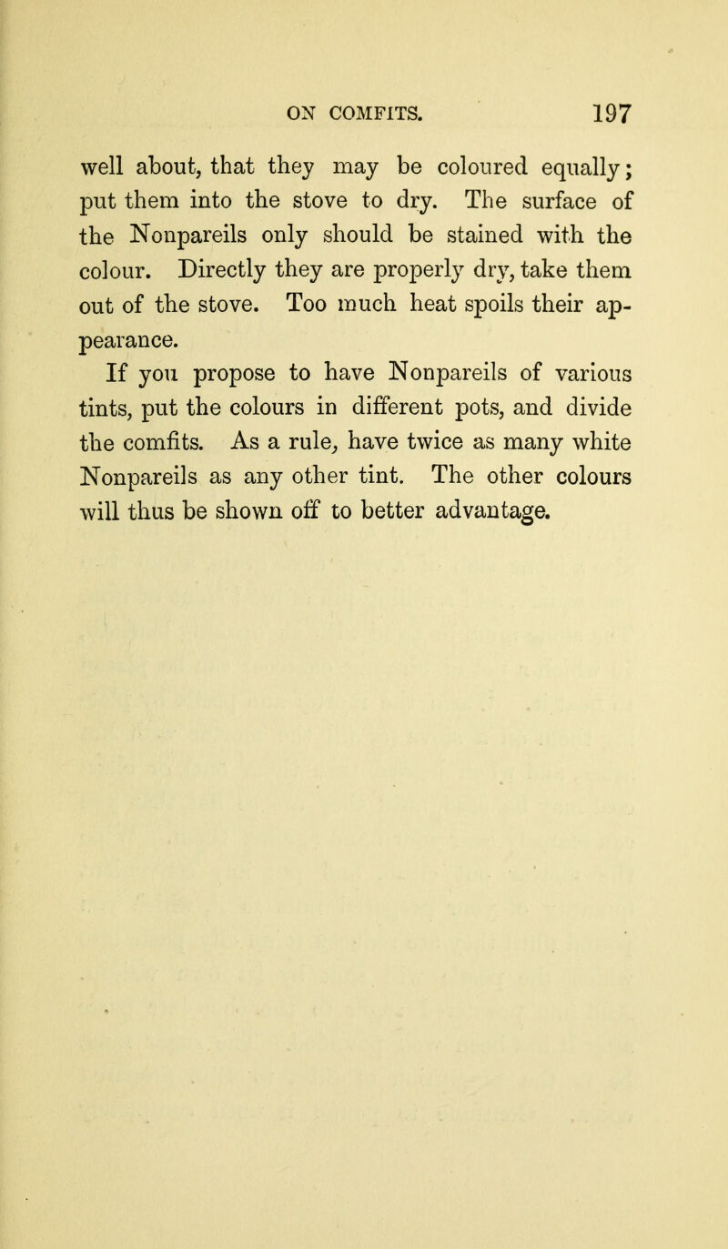 well about, that they may be coloured equally; put them into the stove to dry. The surface of the Nonpareils only should be stained with the colour. Directly they are properly dry, take them out of the stove. Too much heat spoils their ap- pearance. If you propose to have Nonpareils of various tints, put the colours in different pots, and divide the comfits. As a rule^ have twice as many white Nonpareils as any other tint. The other colours will thus be shown oif to better advantage.