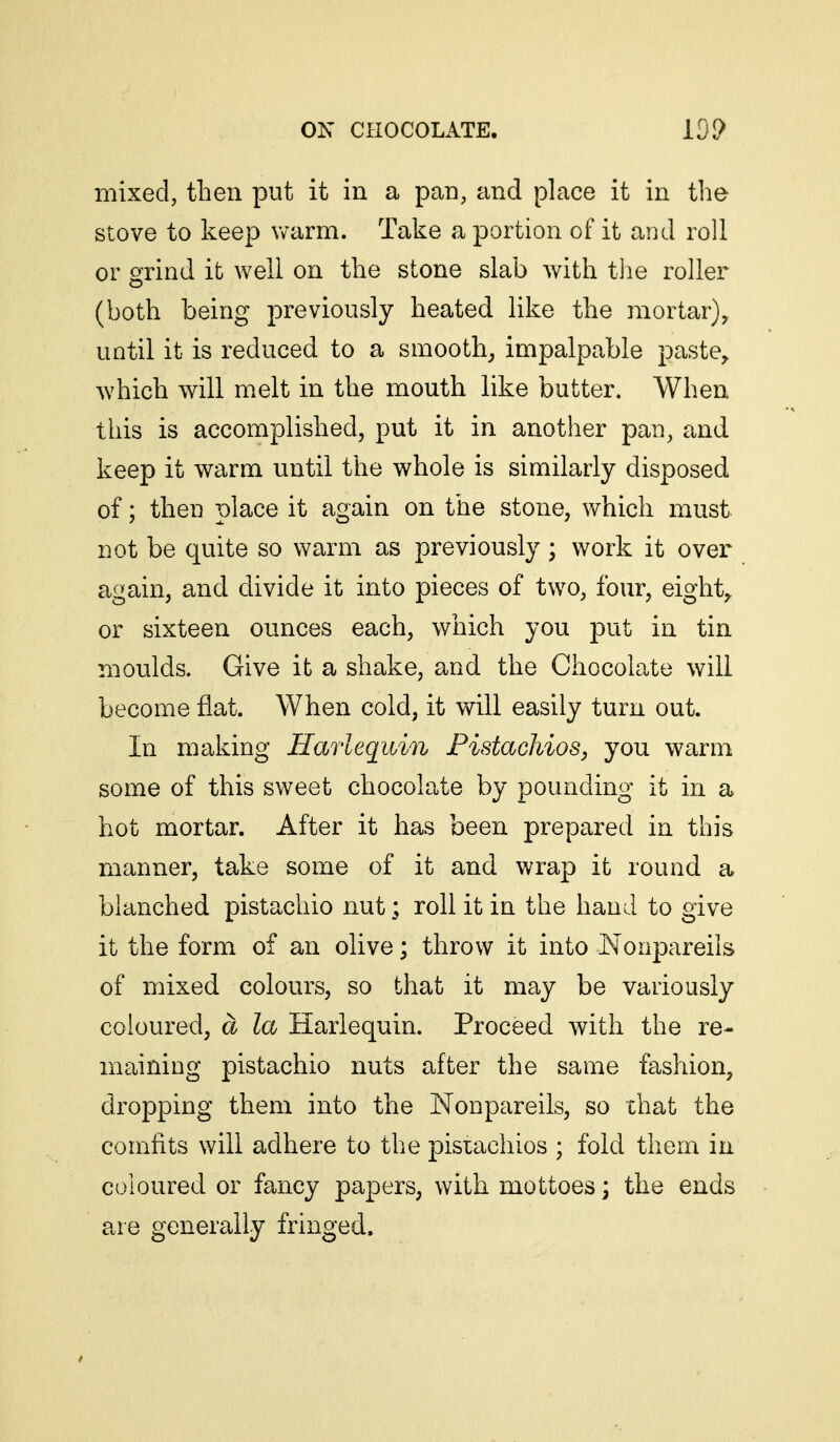 mixed, then put it in a pan, and place it in tlie stove to keep warm. Take a portion of it and roll or grind it well on the stone slab with tlie roller (both being previously heated like the mortar), until it is reduced to a smooth^ impalpable jDaste^ which will melt in the mouth like butter. When this is accomplished, put it in another pan, and keep it warm until the whole is similarly disposed of; then place it again on the stone, which must not be quite so warm as previously; work it over again, and divide it into pieces of two, four, eighty or sixteen ounces each, which you put in tin moulds. Give it a shake, and the Chocolate will become flat. When cold, it will easily turn out. In making Harlequin Pistachios, you warm some of this sweet chocolate by pounding it in a hot mortar. After it has been prepared in this manner, take some of it and wrap it round a blanched pistachio nut; roll it in the hand to give it the form of an olive; throw it into Nonpareils of mixed colours, so that it may be variously coloured, a la Harlequin. Proceed with the re- maining pistachio nuts after the same fashion, dropping them into the ISTonpareils, so that the comfits will adhere to the pistachios ; fold them in coloured or fancy papers, with mottoes ] the ends are generally fringed.
