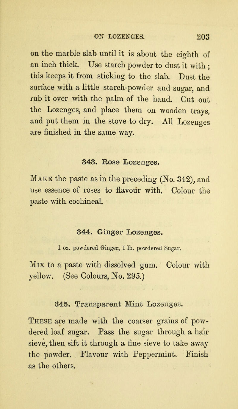 on the marble slab until it is about the eighth of an inch thick. Use starch powder to dust it with ; this keeps it from sticking to the slab. Dust the surface with a little starch-powder and sugar, and rub it over with the palm of the hand. Cut out the Lozenges, and place them on wooden trays, and put them in the stove to dry. All Lozenges are finished in the same way. 343. E,ose Lozenges. Make the paste as in the preceding (No. 342), and use essence of roses to flavour with. Colour the paste with cochineal. 344. Ginger Lozenges. 1 oz. powdered Ginger, 1 lb. powdered Sugar. Mix to a paste with dissolved gum. Colour with yellow. (See Colours, No. 295.) 345. Transparent Mint Lozenges. These are made with the coarser grains of pow- dered loaf sugar. Pass the sugar through a hair sieve, then sift it through a fine sieve to take away the powder. Flavour with PeppermiDt, Finish as the others.
