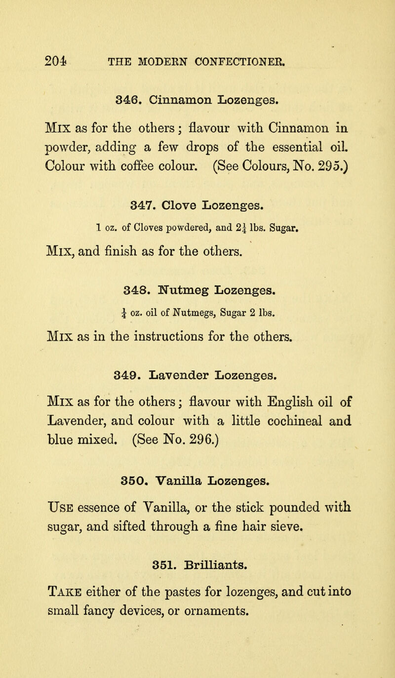 346. Cinnamon Lozenges. Mix as for the others; flavour with Cinnamon in powder, adding a few drops of the essential oil. Colour with coffee colour. (See Colours, No. 295.) 34:7. Clove Lozenges. 1 oz. of Cloves powdered, and 25 lbs. Sugar, Mix, and finish as for the others. 348. ITutmeg Lozenges. J oz. oil of Nutmegs, Sugar 2 lbs. Mix as in the instructions for the others. 349. Lavender Lozenges. Mix as for the others; flavour with English oil of Lavender, and colour with a little cochineal and blue mixed. (See No. 296.) 350. Vanilla Lozenges. Use essence of Vanilla, or the stick pounded with sugar, and sifted through a fine hair sieve. 351. Brilliants. Take either of the pastes for lozenges, and cut into small fancy devices, or ornaments.