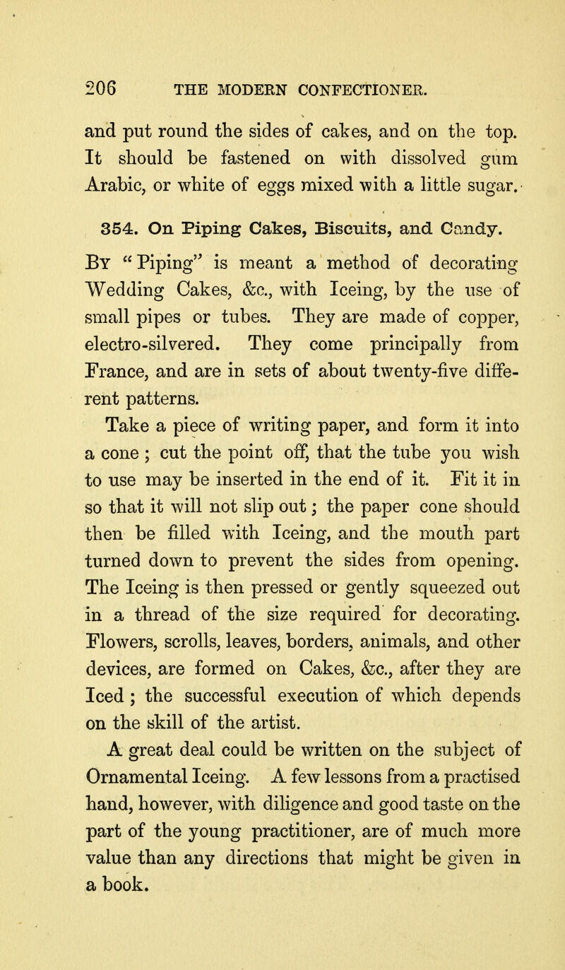 and put round the sides of cakes, and on the top. It should be fastened on with dissolved gum Arabic, or white of eggs mixed with a little sugar. 354. On Piping Cakes, Biscuits, and Gandy. By Piping is meant a method of decorating Wedding Cakes, &a, with Iceing, by the use of small pipes or tubes. They are made of copper, electro-silvered. They come principally from France, and are in sets of about twenty-five diffe- rent patterns. Take a piece of writing paper, and form it into a cone ; cut the point off, that the tube you wish to use may be inserted in the end of it. Fit it in so that it will not slip out; the paper cone should then be filled with Iceing, and the mouth part turned down to prevent the sides from opening. The Iceing is then pressed or gently squeezed out in a thread of the size required for decorating. Flowers, scrolls, leaves, borders, animals, and other devices, are formed on Cakes, &c., after they are Iced ; the successful execution of which depends on the skill of the artist. A great deal could be written on the subject of Ornamental Iceing. A few lessons from a practised hand, however, with diligence and good taste on the part of the young practitioner, are of much more value than any directions that might be given in a book.