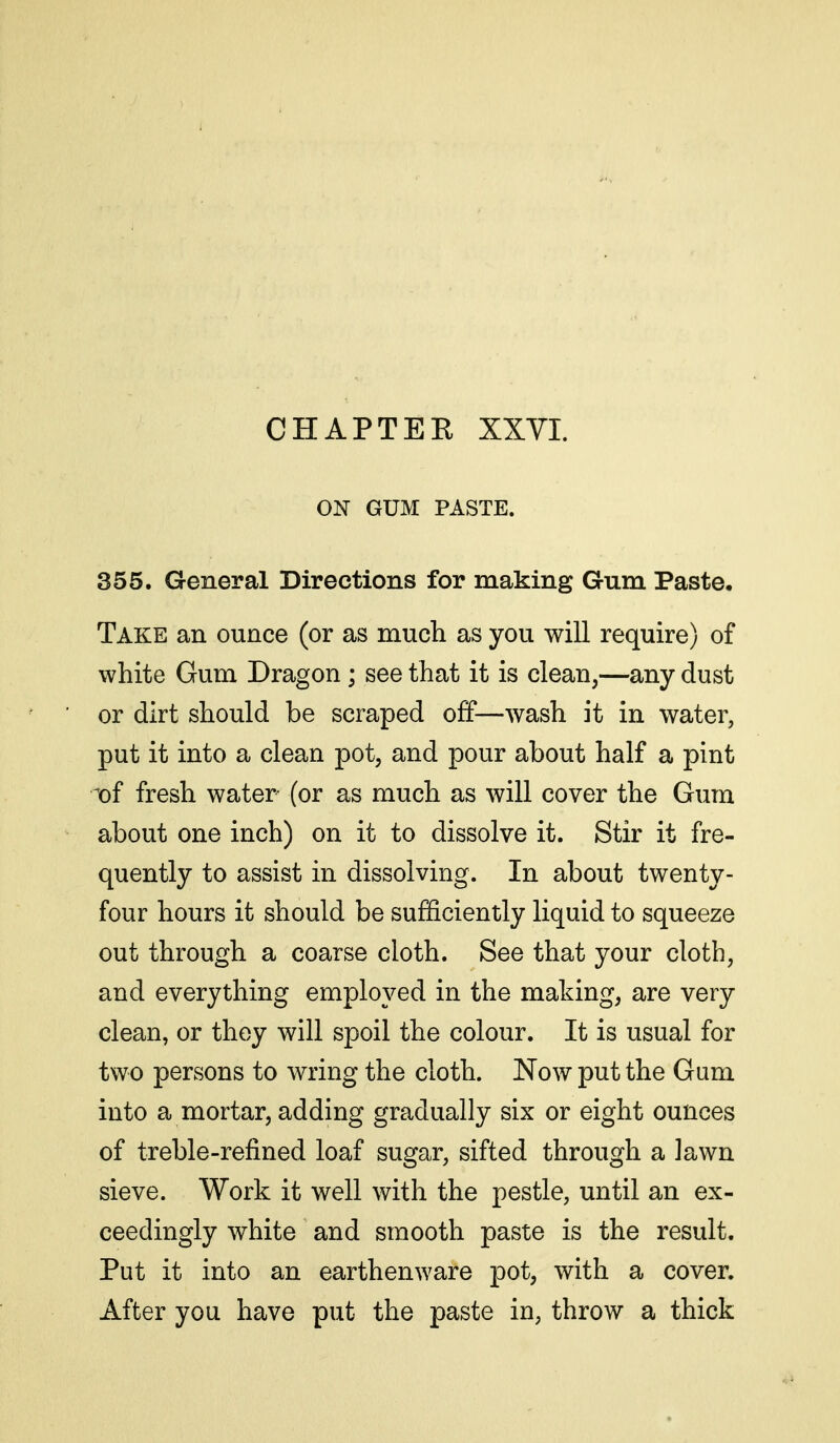 ON GUM PASTE. 355. General Directions for making Gum Paste. Take an ounce (or as much as you will require) of white Gum Dragon; see that it is clean,—any dust or dirt should be scraped off—wash it in water, put it into a clean pot, and pour about half a pint x>{ fresh water (or as much as will cover the Gum about one inch) on it to dissolve it. Stir it fre- quently to assist in dissolving. In about twenty- four hours it should be sufficiently liquid to squeeze out through a coarse cloth. See that your cloth, and everything employed in the making, are very clean, or they will spoil the colour. It is usual for two persons to wring the cloth. Now put the Gum into a mortar, adding gradually six or eight ounces of treble-refined loaf sugar, sifted through a lawn sieve. Work it well with the pestle, until an ex- ceedingly white and smooth paste is the result. Put it into an earthenware pot, with a cover. After you have put the paste in, throw a thick