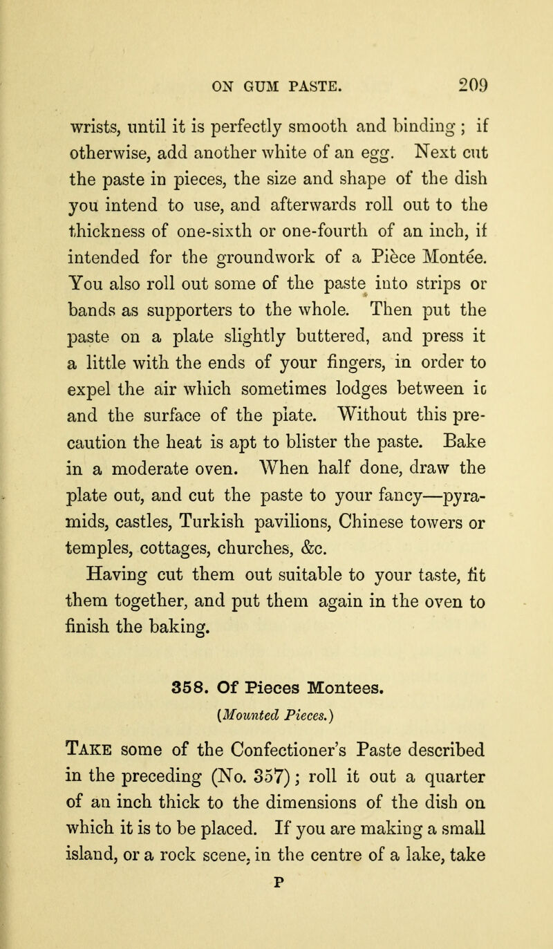 wrists, until it is perfectly smooth and binding ; if otherwise, add another white of an egg. Next cut the paste in pieces, the size and shape of the dish you intend to use, and afterwards roll out to the thickness of one-sixth or one-fourth of an inch, if intended for the groundwork of a Piece Montee. You also roll out some of the paste into strips or bands as supporters to the whole. Then put the paste on a plate slightly buttered, and press it a little with the ends of your fingers, in order to expel the air which sometimes lodges between ic and the surface of the plate. Without this pre- caution the heat is apt to blister the paste. Bake in a moderate oven. When half done, draw the plate out, and cut the paste to your fancy—pyra- mids, castles, Turkish pavilions, Chinese towers or temples, cottages, churches, &c. Having cut them out suitable to your taste, fit them together, and put them again in the oven to finish the baking. 358. Of Pieces Montees, {Mounted Pieces.) Take some of the Confectioner's Paste described in the preceding (No. 857); roll it out a quarter of an inch thick to the dimensions of the dish on which it is to be placed. If you are making a small island, or a rock scene, in the centre of a lake, take P