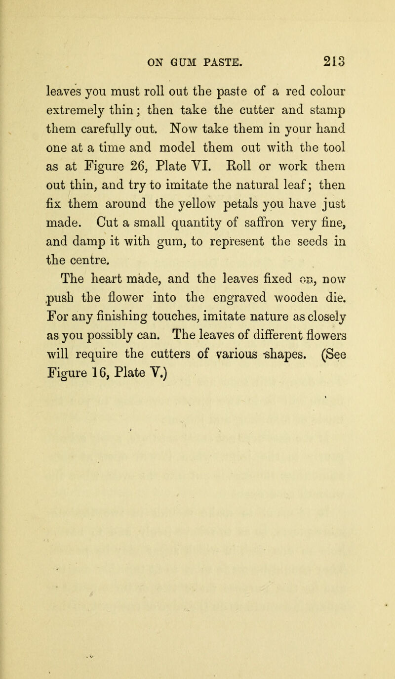 leaves you must roll out the paste of a red colour extremely thin; then take the cutter and stamp them carefully out. Now take them in your hand one at a time and model them out with the tool as at Figure 26, Plate VI. Roll or work them out thin, and try to imitate the natural leaf; then fix them around the yellow petals you have just made. Cut a small quantity of saffron very fine, and damp it with gum, to represent the seeds in the centre. The heart made, and the leaves fixed on, now ,push the flower into the engraved wooden die. For any finishing touches, imitate nature as closely as you possibly can. The leaves of different flowers will require the cutters of various -shapes. (See Figureie, Plate V.)