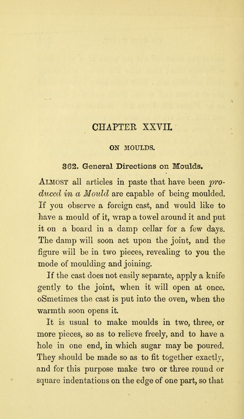 CHAPTER XXVIL ON MOULDS. 362. General Directions on Moulds. Almost all articles in paste that have been pro- duced in a Mould are capable of being moulded. If you observe a foreign cast, and would like to have a mould of it, wrap a towel around it and put it on a board in a damp cellar for a few days. The damp will soon act upon the joint, and the figure will be in two pieces, revealing to you the mode of moulding and joining. If the cast does not easily separate, apply a knife gently to the joint, when it will open at once. oSmetimes the cast is put into the oven, when the warmth soon opens it. It is usual to make moulds in two, three, or more pieces, so as to relieve freely, and to have a hole in one end, in which sugar may be poured. They should be made so as to fit together exactly, and for this purpose make two or three round or square indentations on the edge of one part, so that