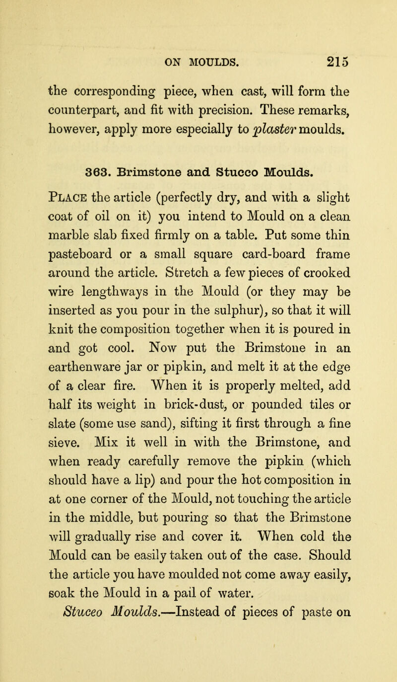 the corresponding piece, when cast, will form the counterpart, and fit with precision. These remarks, however, apply more especially to plaster moulds. 363. Brimstone and Stucco Moulds. Place the article (perfectly dry, and with a slight coat of oil on it) you intend to Mould on a clean marble slab fixed firmly on a table. Put some thin pasteboard or a small square card-board frame around the article. Stretch a few pieces of crooked wire lengthways in the Mould (or they may be inserted as you pour in the sulphur), so that it will knit the composition together when it is poured in and got cool. Now put the Brimstone in an earthenware jar or pipkin, and melt it at the edge of a clear fire. When it is properly melted, add half its weight in brick-dust, or pounded tiles or slate (some use sand), sifting it first through a fine sieve. Mix it well in with the Brimstone, and when ready carefully remove the pipkin (which should have a lip) and pour the hot composition in at one corner of the Mould, not touching the article in the middle, but pouring so that the Brimstone will gradually rise and cover it. When cold the Mould can be easily taken out of the case. Should the article you have moulded not come away easily, soak the Mould in a pail of water. Stuceo Moulds,—Instead of pieces of paste on