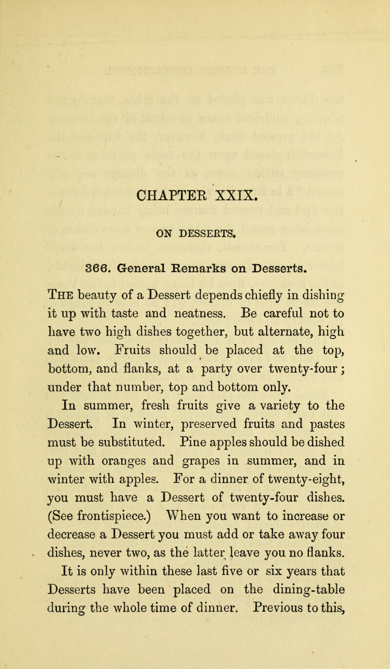 ON DESSERTS. 366. General Remarks on Desserts. The beauty of a Dessert depends chiefly in dishing it up with taste and neatness. Be careful not to have two high dishes together, but alternate, high and low. Fruits should be placed at the top, bottom, and flanks, at a party over twenty-four; under that number, top and bottom only. In summer, fresh fruits give a variety to the Dessert. In winter, preserved fruits and pastes must be substituted. Pine apples should be dished up with oranges and grapes in summer, and in winter with apples. For a dinner of twenty-eight, you must have a Dessert of twenty-four dishes. (See frontispiece.) When you want to increase or decrease a Dessert you must add or take away four dishes, never two, as the latter leave you no flanks. It is only within these last five or six years that Desserts have been placed on the dining-table during the whole time of dinner. Previous to this,