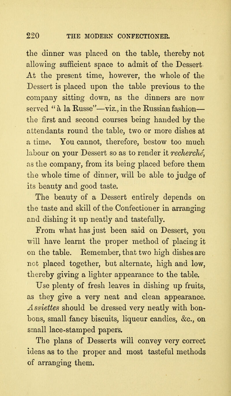 the dinner was placed on the table, thereby not allowing sufficient space to admit of the Dessert At the present time, however, the whole of the Dessert is placed upon the table previous to the company sitting down, as the dinners are now served a la Kusse—viz., in the Russian fashion— the first and second courses being handed by the attendants round the table, two or more dishes at a time. You cannot, therefore, bestow too much labour on your Dessert so as to render it recherche, as the company, from its being placed before them the whole time of dinner, will be able to judge of its beauty and good taste. The beauty of a Dessert entirely depends on the taste and skill of the Confectioner in arrano^inoj and dishing it up neatly and tastefully. From what has just been said on Dessert, you will have learnt the proper method of placing it on the table. Remember, that two high dishes are not placed together, but alternate, high and low, thereby giving a lighter appearance to the table. Use plenty of fresh leaves in dishing up fruits, as they give a very neat and clean appearance. Assiettes should be dressed very neatly with bon- bons, small fancy biscuits, liqueur candies, &c., on small lace-stamped papers. The plans of Desserts will convey very correct ideas as to the proper and most tasteful methods of arranging them.