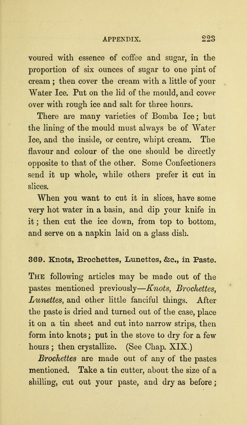 voured with essence of coffee and sugar, in the proportion of six ounces of sugar to one pint of cream ; then cover the cream with a little of your Water Ice. Put on the lid of the mould, and cover over with rough ice and salt for three hours. There are many varieties of Bomba Ice; but the lining of the mould must always be of Water Ice, and the inside, or centre, whipt cream. The flavour and colour of the one should be directly opposite to that of the other. Some Confectioners send it up whole, while others prefer it cut in slices. When you want to cut it in slices, have some very hot water in a basin, and dip your knife in it; then cut the ice down, from top to bottom, and serve on a napkin laid on a glass dish. 369. Knots, Brochettes, Lunettes, ^c, in Paste. The following articles may be made out of the pastes mentioned previously—Knots, Brochettes, Lunettes, and other little fanciful things. After the paste is dried and turned out of the case, place it on a tin sheet and cut into narrow strips, then form into knots; put in the stove to dry for a few hours ; then crystallize. (See Chap. XIX.) Brochettes are made out of any of the pastes mentioned. Take a tin cutter, about the size of a shilling, cut out your paste, and dry as before;