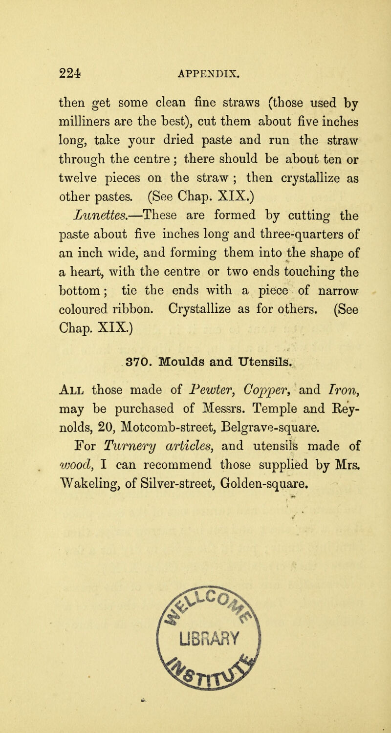 then get some clean fine straws (those used by milliners are the best), cut them about five inches long, take your dried paste and run the straw through the centre; there should be about ten or twelve pieces on the straw ; then crystallize as other pastes. (See Chap. XIX.) Lunettes,—These are formed by cutting the paste about five inches long and three-quarters of an inch wide, and forming them into the shape of a heart, with the centre or two ends touching the bottom; tie the ends with a piece of narrow coloured ribbon. Crystallize as for others. (See Chap. XIX.) 370. Moulds and Utensils. All those made of Fewter, Copper, and Fron, may be purchased of Messrs. Temple and Rey- nolds, 20, Motcomb-street, Belgrave-square. For Turnery articles, and utensils made of wood, I can recommend those supplied by Mrs. Wakeling, of Silver-street, Golden-square.