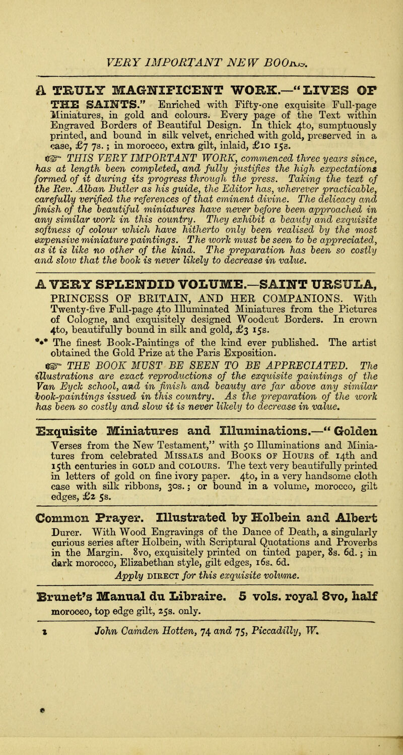 il THUEY MAGHIPICEKTT WORK.—LIVES OP THE SAINTS. Enriched with Fifty-one exquisite Full-page Miniatures, in gold and colours. Every page of the Text within Engraved Borders of Beautiful Design. In tliick 4to, sumptuously printed, and bound in silk velvet, enriched with gold, preserved in a case, £j J3.; in morocco, extra gilt, inlaid, £io 153. ^ THIS VERY IMPORTANT WORK, commenced three years since, has at length been com/pleted, and fulhj justifies the high expectations formed of it during its progress through the press. Taking the text of the Rev. Alban Butler as his guide, the Editor has, wherever practicable, carefully verified the references of that eminent divine. The delicacy and finish of the beautiful miniatures have never before been approached in any similar work in this country. They exhibit a beauty and exquisite softness of colour which have hitherto only been realised by the most expensive miniature paintings. The work must be seen to be appreciated, as it is like no other of the kind. The preparation has been so costly and sloiv that the book is never likely to decrease in value. A VERY SPLENDID VOLUME.—SAINT URSULA, PRINCESS OF BRITAIN, AND HER COMPANIONS. With Twenty-five Full-page 4to Illuminated Miniatures from the Pictures of Cologne, and exquisitely designed Woodcut Borders. In crown 4to, beautifully bound in silk and gold, £3 15s. *** The finest Book-Paintings of the kind ever published. The artist obtained the Gold Prize at the Paris Exposition. THE BOOK MUST BE SEEN TO BE APPRECIATED. The illustrations are exact reproductions of the exquisite paintings of the Van Eyck school, and in finish and beauty a/re far above any similar hook-paintings issued in this country. As the preparation of the ivork has been so costly and slow it is never likely to decrease in value. Exquisite Miniatures and Illuminations.—Golden Yerses from the New Testament, with 50 Illuminations and Minia- tures from celebrated Missals and Books of Hours of 14th and 15th centuries in gold and colours. The text very beautifully printed in letters of gold on fine ivory paper. 4to, in a very handsome cloth case with silk ribbons, 30s.; or bound in a volume, morocco, gilt edges, £2 5s. Common Prayer. Illustrated by Holbein and Albert Durer. With Wood Engravings of the Dance of Death, a singularly curious series after Holbein, with Scriptural Quotations and Proverbs in the Margin. 8vo, exquisitely printed on tinted paper, 8s. 6d.; in dark morocco, Elizabethan style, gilt edges, i6s. 6d. Apply DIRECT for this exquisite volume. Brunet's Manual du Libraire. 5 vols, royal 8vo, half morocco, top edge gilt, 25s. only. 1 John Camden Hotten, 74 and 75, Piccadilly, W, •