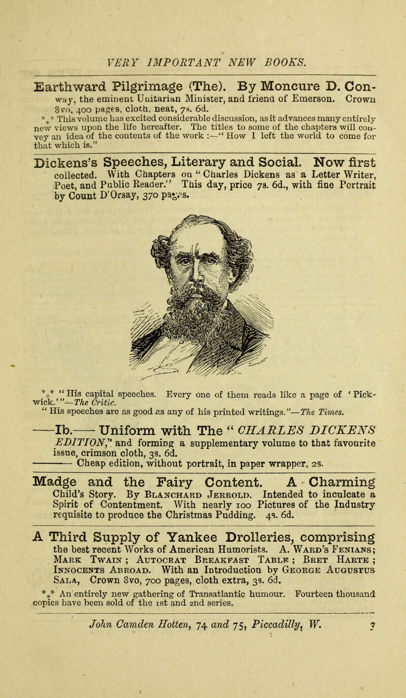 Earthward Pilgrimage (The), By Moncure D. Con- wa J, the eminent Uuitarian Minister, and friend of Emerson. Crown 8v(), 400 page's, cloth, neat, 7s. 6d. This volume has excited considerable discussion, as it advances many entirely- new views upon the life hereafter. The titles to some of the chapters will cou- vey an idea of the contents of the work :— How I left the world to come for that which is. Dickens's Speeches, Literary and Social. Now first collected. With Chapters on  Charles Dickens as a Letter Writer, Poet, and Pablic Reader. This day, price 79. 6d., with fiae Portrait by Count D'Orsay, 370 pa»;.-s.  His capital speeches. Every one of them reads like a page of ' Pick- ick.'—TAe Critic. His speeches are as good as any of his printed writings.—TAe Times. lb. Uniform with The CHARLES DICKENS EDITION,'' and forming a supplementary volume to that favourite issue, crimson cloth, 3s. 6d. Cheap edition, without portrait, in paper wrapper, 2s. Madge and the Fairy Content. A Charming Child's Story. By Blanchard Jerrold. Intended to inculcate a Spirit of Contentment. With nearly 100 Pictures of the Industry requisite to produce the Christmas Pudding. 4s. 6d. A Third Supply of Yankee Drolleries^ comprising the best recent Works of American Humorists. A. Ward's Fenians; Mark Twain ; Autocrat Breakfast Table ; Bret Harte ; Innocents Abroad. With an Introduction by George Augustus Sala, Crown 8vo, 700 pages, cloth extra, 3s. 6d. An entirely new gathering of Transatlantic humour. Fourteen thousand copies have been sold of the ist and 2nd series.