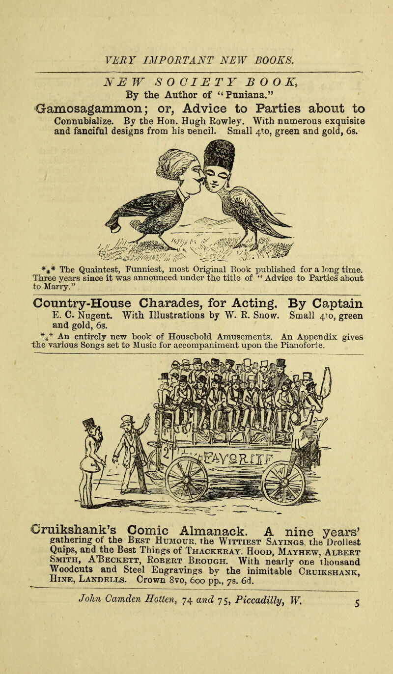 NEW SOCIETY BOOK, By the Author of Puniana. Gamosagammon; or, Advice to Parties about to Connubialize. By the Hod. Hugh Rowley. With numerous exquisite and fanciful designs from his Dencil. Small 4to, green and gold, 6s. *#* The Quaintest, Funniest, most Original Book published for a long time. Three years since it was announced under the title of  Advice to Parties about to Marry. Country-House Charades, for Acting, By Captain E. C. Nugent. With Hlustrations by W. R. Snow. Small 4to, green and gold, 6s. An entirely new book of Household Amusements. An Appendix gives the various Songs set to Music for accompaniment upon the Pianoforte. Cruikshank's Comic Almanack. A nine years' gathering of the Best Humour, the Wittiest Sayings, the Drollest Quips, and the Best Things of Thackeray. Hood, Mayhew, Albert Smith, A'Beckett, Robert Brough. With nearly one thousand Woodcuts and Steel Eugravings bv the inimitable Cruikshank, Hine, Landells. Crown 8vo, 600 pp., 7s. 6d.