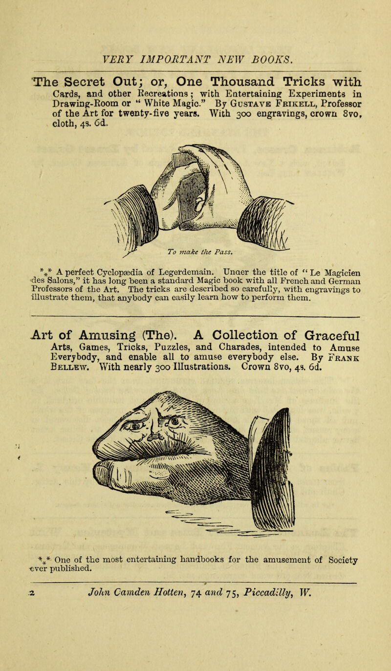 The Secret Out; or, One Thousand Tricks with Cards, and other Recreations; with Entertaining: Experiments in Drawing-Room or  White Magic. By Gustave Frikell, Professor of the Art for twenty-five years. With 300 engravings, crown 8vo, cloth, 43. 6d„ A perfect Cyclopaedia of Legerdemain. Unaer the title of Le Magicien des Salons, it has long been a standard ^Magic book with all French and German Professors of the Art. The tricks are described, so carefully, with engravings to illustrate them, that anybody can easily learn how to perform them. Art of Amusing (The). A Collection of Graceful Arts, Games, Tricks, Puzzles, and Charades, intended to Amuse Everybody, and enable all to amuse everybody else. By Frank Bellew. With nearly 300 Illustrations. Crown 8vo, 43. 6d. One of the most entertaming handbooks for the amusement of Society ^ever published.