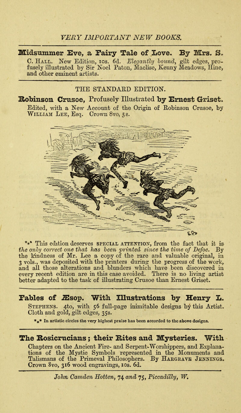 Midsummer Eve, a Fairy Tale of laove. By Mrs. C. Hall. New Edition, los. 6d. Elegantly hound, gilt edges, pro- fusely illustrated by Sir Noel Paton, Maclise, Keuny Meadows, Hiiie, and other eminent artists. THE STANDARD EDITION. Robinson Crusoe, Profusely Illustrated by Ernest Griset. Edited, with a New Account of the Origin of Eobinson Crusoe, by William Lee, Esq. Crown 8vo, 5 s. *** This edition deserves special attention, from the fact that it is the only correct one that has heen printed since the time of Defoe. By the kindness of Mr. Lee a copy of the rare and valuable original, in 3 vols., was deposited with the printers during the progress of the work^ and all those alterations and blunders which have been discovered in every recent edition are m this case avoided. There is no living artist better adapted to the task of illustrating Crusoe than Ernest Griset. Fables of ^sop. With Illustrations by Henry E. Stephens. 4to, with 56 full-page inimitable designs by this Artist. Cloth and gold, gilt edges, 35s. *<t* In artistic circles the very highest praise has been accorded to the above designs. The EiOsicrucians; their Hites and Mysteries. With Chapters on the Ancient Eire- and Serpent-Worshippers, and Explana- tions of the Mystic Symbols represented in the Monuments and Talismans of the Primeval Philosophers. By Hargrave Jennings. Crown 8vo, 316 wood engravings, los. 6d.