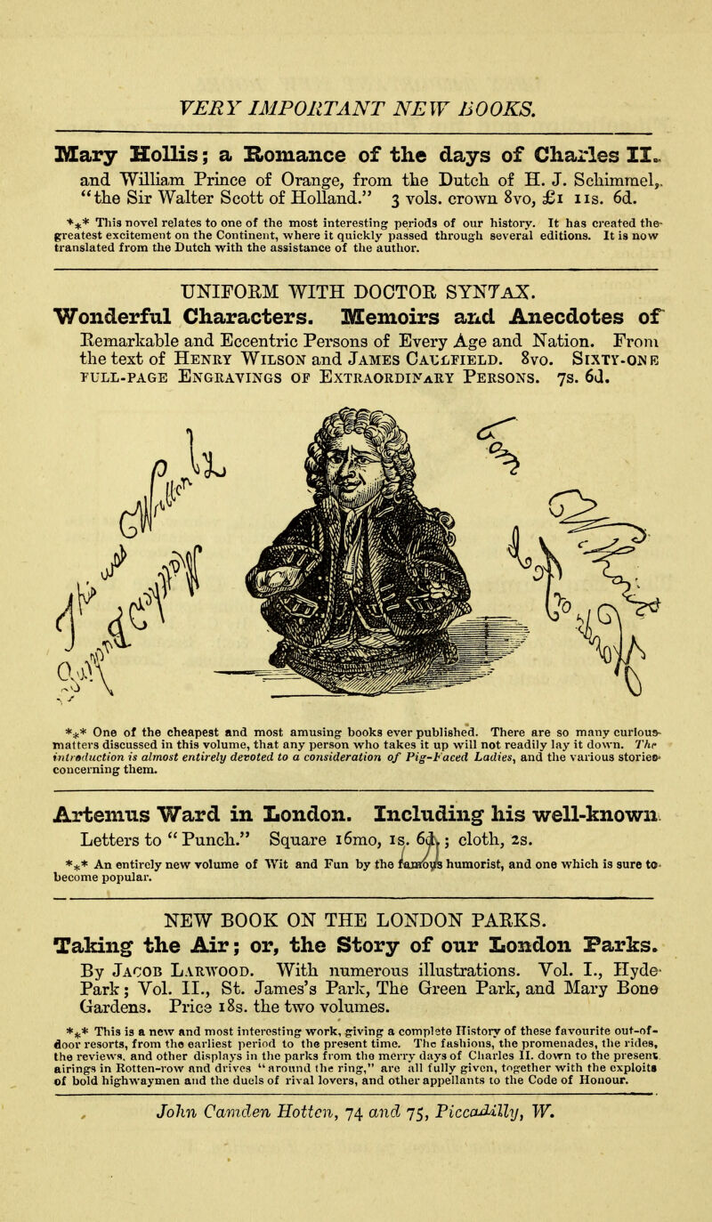 Mary Hollis; a E>omance of the days of Charles II.. and William Prince of Orange, from the Dutcli of H. J. Scliimmel,, the Sir Walter Scott of Holland. 3 vols, crown 8vo, £1 iis. 6d. ^if* This novel relates to one of the most interesting periods of our history. It has created the- greatest excitement on the Continent, where it quickly passed through several editions. It is now translated from the Dutch with the assistance of tlie author. Wonderful Characters. Memoirs arid Anecdotes or Eemarkable and Eccentric Persons of Every Age and Nation. From the text of Henry Wilson and James Catjlfield. 8vo. Sixty-one PULL-PAGE Engravings of Extraordinary Persons. 7s. 6d. Artemus Ward in London. Including his well-known Letters to Punch. Square i6mo, is. 6dL; cloth, 2s. *** An entirely new volume of Wit and Fun by the fejmifs humorist, and one which is sure to- become popular. Taking the Air; or, the Story of our London Parks► By Jacob Larwood. With numerous illustrations. Vol. I., Hyde- Park ; Vol. II., St. James's Park, The Green Park, and Mary Bone Gardens. Price i8s. the two volumes. This is a new and most interesting work, giving a complete History of these favourite out-of- door resorts, from the earliest period to the present time. The fashions, the promenades, the rides, the reviews, and other displays in the parks from the merry days of Cliarlcs II. down to the present, airings in Rotten-row and drives around the ring, are all fully given, together with the exploits of bold highwaymen and the duels of rival lovers, and other appellants to the Code of Honour. UNIFOKM WITH DOCTOR SYNTaZ. *;,.* One of the cheapest and most amusing books ever published. There are so many curious- matters discussed in this volume, that any person who takes it up will not readily lay it down. The introduction is almost entirely devoted to a consideration of Pig-Faced Ladies^ and the various stories* concerning them. NEW BOOK ON THE LONDON PARKS.