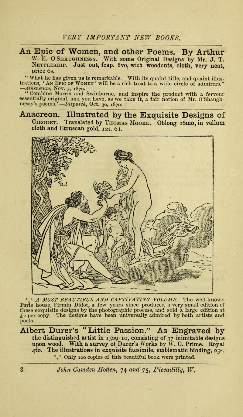 An Epic of Women, and other Poems. By Arthur VV. E. O Shaughnessy, With some Original Designs by Mr. J. T. Nettleship. Just out, fcap. 870, with woodcuts, cloth, very neat, price 6i,  What he has given us is remarkable. With its quaint title, and quaint illus- trations, * An Epic of Women ' will be a rich treat to a wide circle of admirers. —AthencBum, Nov. 5, 1870.  Combine Morris and Swinburne, and inspire the product with a fervour essentially original, and you have, as we take it, a fair notion of Mr. O'Shaugh- nessy's poems.—Dispatch, Oct. 30, 1870. Anacreon. Illustrated by the Exquisite Designs of GiRODET. Translated by Thomas Moore. Oblong i6mo, in vellum cloth and Etruscan gold, 123. 6i. V A MOST BEAUTIFUL AND CAPTIVATING VOLUME. The well-known Paris house, Firmin Didot, a few years since produced a very small edition of these exquisite designs by the photogi*aphic process, and sold a large edition at £2. per copy. The designs have been vmiversally admired by both artists and poets. Albert Durer's Little Passion/^ As Engraved by the distinguished artist in 1509-10, consisting of 37 inimitable designs upon wood. With a survey ot Durer's Works by \V. C. Prime. Royal 4to. The illustrations in exquisite facsimile, emblematic binding, 258. Only 100 copies of this beautiful book were printed.