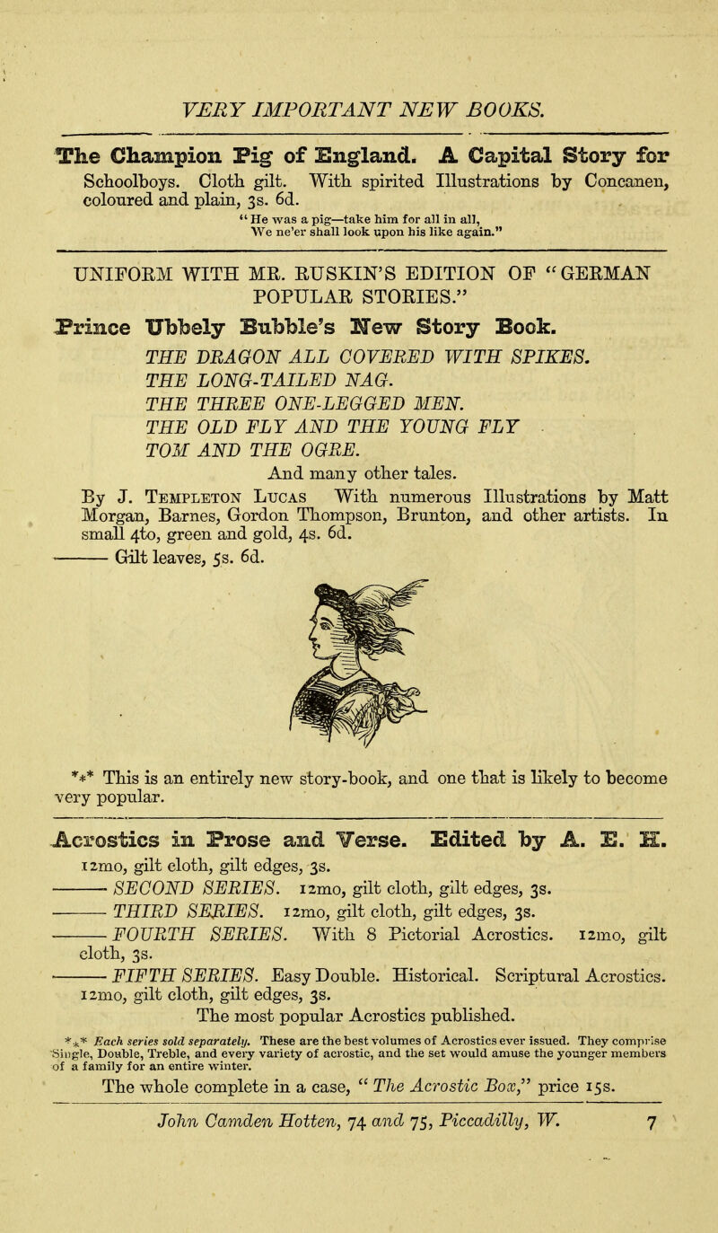 The Champion Pig of England. A Capital Story for Schoolboys. Cloth gilt. With spirited Illustrations by Concanen, colonred and plain, 3s. 6d.  He was a pig—take him for all in all, We ne'er shall look upon his like again. UNIFORM WITH ME. RUSKIN'S EDITION OF GEEMAN POPULAR STOEIES. Prince Ubl^ely Bubble's Hew Story Book. THE DRAGON ALL COVERED WITH SPIKES. THE LONG-TAILED NAG. THE THREE ONE-LEGGED MEN THE OLD FLY AND THE YOUNG FLY TOM AND THE OGRE. And many other tales. By J. Templeton Lucas With nnmerons Illustrations by Matt Morgan, Barnes, Gordon Thompson, Brunton, and other artists. In small 4to, green and gold, 4s. 6d. Gilt leaves, 5s. 6d. *+* This is an entirely new story-book, and one that is likely to become very popular. Acrostics in Prose and Verse. Edited by A. E. H. .T2mo, gilt cloth, gilt edges, 3s. SECOND SERIES, izmo, gilt cloth, gilt edges, 3s. ■ THIRD SEJRIES. izmo, gilt cloth, gilt edges, 3s. FOURTH SERIES. With 8 Pictorial Acrostics. i2mo, gilt cloth, 3s. FIFTH SERIES. Easy Double. Historical. Scriptural Acrostics. i2mo, gilt cloth, gilt edges, 3s. The most popular Acrostics published. ^^^ Each series sold separatehj. These are the best volumes of Acrostics ever issued. They comprise Single, Double, Treble, and every vaxiety of acrostic, and the set would amuse the younger members of a family for an entire winter. The whole complete in a case,  The Acrostic Box, price 15s.