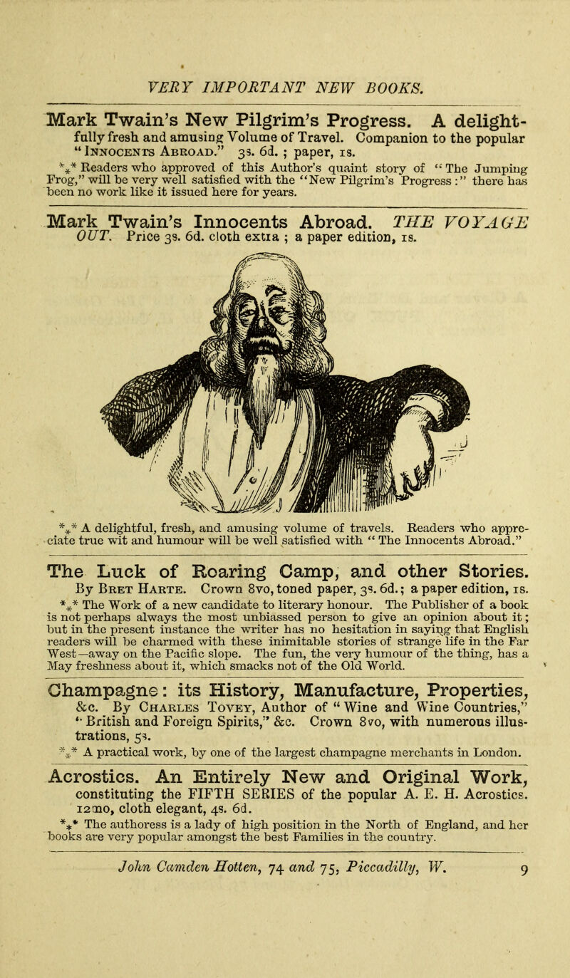 Mark Twain's New Pilgrim's Progress. A delight- fally fresh and amusing Volume of Travel. Companion to the popular Innocents Abroad. 33. 6d. ; paper, is. Readers who approved of this Author's quaint story of The Jumping Frog, will be very well satisfied with the New Pilgrim's Progress : there has teen no work like it issued here for years. Mark Twain's Innocents Abroad. THE VOYAGE OUT. Price 38. 6d. cloth extia ; a paper edition, is. The Luck of Roaring Camp, and other Stories. By Bret Harte. Crown 8vo, toned paper, 3s. 6d.; a paper edition, is. The Work of a new candidate to literary honour. The Publisher of a book is not perhaps always the most unbiassed person to give an opinion about it; but in the present instance tlie writer has no hesitation in sayiiig that English readers will be charmed with these inimitable stories of strange life in the Far West—away on the Pacific slope. The fun, the very humour of the thing, has a May freshness about it, which smacks not of the Old World. Champagne: its History^ Manufacture, Properties, &c. By Charles Tovey, Author of  Wine and Wine Countries, *• British and Foreign Spirits,'* &c. Crown 8vo, with numerous illus- trations, 5=5. A practical work, by one of the largest champagne merchants in London. Acrostics. An Entirely New and Original Work, constituting the FIFTH SERIES of the popular A. E. H. Acrostics. 12010, cloth elegant, 4s. 6d. *** The authoress is a lady of high position in the North of England, and her books are very popular amongst the best Families in the country.