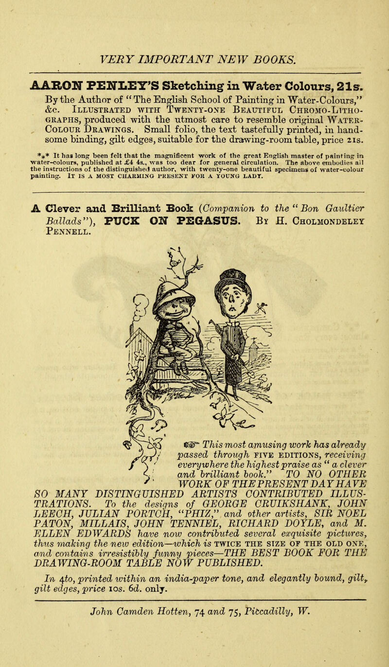 AARON PENLEY'S Sketching in Water Colours, 21s, By the Author of  The English School of Painting in Water-Colours, &c. Illustrated with Twenty-one Beautiful CHROMO-LnHo- GRAPHS, produced with the utmost care to resemble original Water- CoLOUR Drawings. Small folio, the text tastefully printed, in hand- some binding, gilt edges, suitable for the drawing-room table, price 21s. It has long been felt that the magnificent work of the great English master of painting in water-colours, published at £4 4s., Avas too dear for general circulation. The above embodies ail the instructions of the distinguished author, with twenty-one beautiful specimens of water-colour painting. It IS A MOST CHARMING PRESENT FOR A YOUNG LADT. A Clever and Brilliant Sook (Companion to the  Bon Gaultier Ballads''), PUCK ON PEGASUS. By H. Cholmondeley Pennell. SO MANY DISTINGUISHED ARTISTS CONTRIBUTED ILLUS- TRATIONS. To the designs of GEORGE CRUIKSHANK, JOHN LEECH, JULIAN PORTCH, PHIZ;' and other artists, SIR NOEL PATON, MILLAIS, JOHN TENNIEL, RICHARD DOYLE, and M. ELLEN EDWARDS have now contributed several exquisite pictwres, thus making the new edition—which is twice the size of the old one, o,nd contains irresistibly funny pieces—THE BEST BOOK FOR THE DRAWING-ROOM TABLE NOW PUBLISHED. In 4.to, printed within an india-paper tone, and elegantly bound, gilty gilt edges, price los. 6d. only.