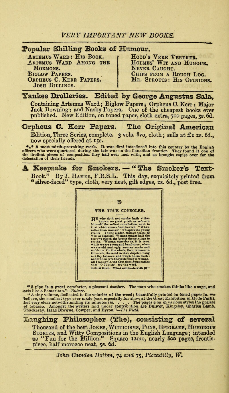 Popular Shilling Books of Humour. Artemus Ward : His Book. Artemus Ward Among the Mormons. BiGLow Papers. Orpheus C. Kerr Papers. Josh Billings. Hood's Vere Vereker. Holmes* Wit and Humoue, Never Caught. Chips from a Rough Log. Mr. Sprouts: His Opinions. Yankee Drolleries. Edited by George Augustus Sala, Containing Artemua Ward; Biglow Papers; Orpheus C. Kerr; Major Jack Downing; and Nasby Papers. One of the cheapest books ever published. New Edition, on toned paper, cloth extra, 700 pages, 33.6d. Orpheus C- ISerr Papers. Tlie Original American Edition, Three Series, complete. 3 vols. 8vo, cloth j sells at £1 2s. 6d., now specially offered at 15s. *** A most mirth-provoking work. It was first introduced into this country by the Engh'sli officers who were quartered during the late war on the Canadian frontier. They found it one of the drollest pieces of composition they had ever met with, and go brought copies over for the delectation of their friends. A Keepsake for Smokers. — The Smoker's Text- Book. By J. Hamer, F.R.S.L. This day, exquisitely printed from •* silver-faced type, cloth, very neat, gilt edges, 2s. 6d., post free. THE TRUE CONSOLER. «elf the whichcorae«fromheaTen -What, r than ■woman? whisper* the young rire'old^nd^ug^lyrwoman*™^ and rfds «» On the whole, then, woman in iascals, the weed in that, Jupiter, hang t tl>y balance, and weigh them both; A pipe ?8 ft great comforter, a pleasant rioother. The man who smokes thinks like a sage, and acts like a Samaritan.—Bulwer.  A tiny volume, dedicated to the votaries of the weed; beautifully printed on toned paper in, we believe, the smallest type ever made (cast especially for show at the Great Exhibition in Hyde Park), but very clear notwithstanding its minuteness. . . . The pages sing in various styles the praises of tobacco. Amongst the writers laid under contribution are Bulwer, Kingsley, Charles Lamb, Thackeray, Isaac Browne, Cowper, and Byron.—The Field. XaangMng Philosopher (Th.e), consisting of several Thousand of the best Jokes, Witticisms, Puns, Epigrams, Humorous Stories, and Witty Compositions in the English Language; intended as Fun for the Million.'* Square izmo, nearly 800 pages, frontis- piece, half morocco neat, 5s. 6d.