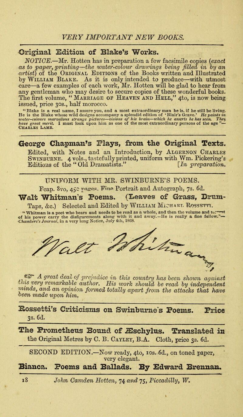 'Original Edition of Blake's Works. NOTICE.—Mr. Hotten has in preparation a few facsimile copies {exact as to 'pa/per, printing—the water-colour drawings being filled in hy an ■artist) of tlie Original Editions of the Books written and Illustrated by William Blake. As it is only intended to produce—with utmost ■care—a few examples of each work, Mr. Hotten will be glad to hear from any gentleman who may desire to secure copies of these wonderful books. The first volume,  Marriage of Heaven and Hell, 4to, is now being issued, price 303., half morocco.  Blake is a real name, I assure you, and a most extraordinary man he is, if he still be living. He is the Blake whose wild designs accompany a splendid edition of 'Blair'a Grave.' He paints in toater-colours marvellous strange pictures—visions of his brain—which he asserts he has seen. They have great merit. I must look upon him as one of the most extraordinaiy persons of the age — Charles Lamb. Creorge Chapman's Plays, from the Original Texts. Edited, with Notes and an Introduction, by Algernon Charles Swinburne. 4 vols., tastefully printed, uniform with Wm. Pickering's Editions of the  Old Dramatists. [In preparation. UNIFORM WITH MR. SWINBURNE'S POEMS. Fcap. 8vo, 45- pasres. 'F^\^(^■ Portrait and Autograph, 7s. 6d. Walt Whitman's Poems. (I^eaves of Grass, Bnim- Taps, &c.) Selected and Edited by William Michat^l Rossetti.  Whitman is a poet who bears and needs to be read as a whole, and then the volume and t6r-'-r»< of his power carry the disfigurements along with it and away.—He is really a fine fellow.— •Chambers's Journal, in a very long Notice, July ith, 18G8. ^ A great d.eal of prejudice in this country has been shown against this very remarJcable author. His loor'k should be read by independent minds, and an opinion formed totally apart from the attacks that have been made upon him. Hrossetti's Criticisms on Swinlbiirne's Poems. Price 3s. 6d. The Prometheus Bound of Sschylus. Translated in the Original Metres by C. B. Cayley, B.A. Cloth, price 3s. 6d. SECOND EDITION.—Now ready, 4to, los. 6d., on toned paper, very elegant. Bianca. Poems and Ballads. By Edward Brennan.