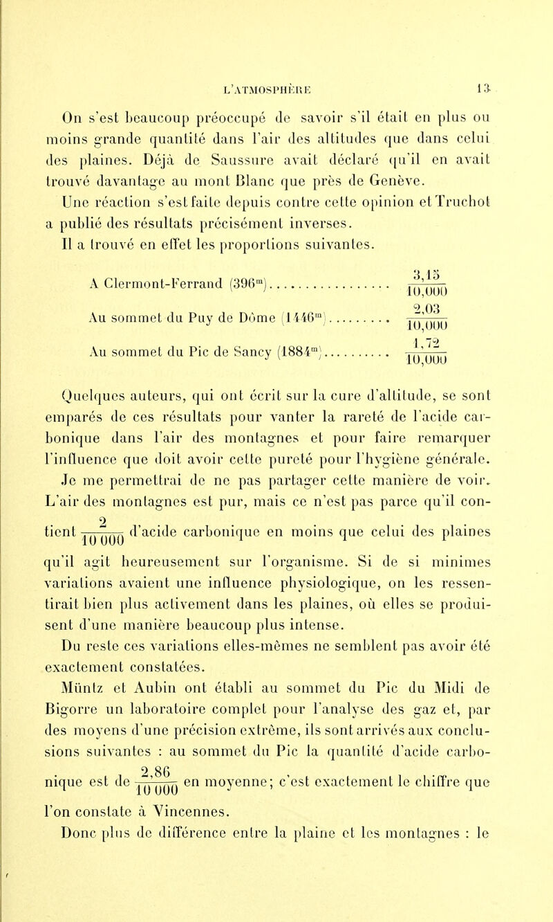 l'atmosphf.uk 13- On s'est beaucoup préoccupé de savoir s'il était en plus ou moins grande quantité dans l'air des altitudes que dans celui des plaines. Déjà de Saussure avait déclaré ([u'il en avait trouvé davantage au mont Blanc que près de Genève. Une réaction s'est faite depuis contre celte opinion etïruchot a publié des résultats précisément inverses. Il a trouvé en elTet les proportions suivantes. 3 15 A Clermont-l'errand (396') ^^'^^^^ 2 03 Au sommet du Puy de Dùme (1446'; ,,.',.,,,, Au sommet du Pic de Sancy (1884) Quelques auteurs, qui ont écrit sur la cure d'altitude, se sont emparés de ces résultats pour vanter la rareté de l'acide car- bonique dans l'air des montagnes et pour faire remarquer l'intluence que doit avoir celte pureté pour l'hygiène générale. Je me permettrai de ne pas partager cette manière de voir. L'air des montagnes est pur, mais ce n'est pas parce qu'il con- tient d'acide carbonique en moins que celui des plaines qu'il agit heureusement sur l'organisme. Si de si minimes variations avaient une influence physiologique, on les ressen- tirait bien plus activement dans les plaines, où elles se produi- sent d'une manière beaucoup plus intense. Du reste ces variations elles-mêmes ne semblent pas avoir été exactement constatées. Mûntz et Aubin ont établi au sommet du Pic du Midi de Bigorre un laboratoire complet pour l'analyse des gaz et, par des moyens d'une précision extrême, ils sont arrivés aux conclu- sions suivantes : au sommet du Pic la quantité d'acide carito- 2 86 nique est de ^^'^^^ en moyenne; c'est exactement le chiffre que l'on constate à Yincennes. Donc plus de différence entre la plaine et les montagnes : le