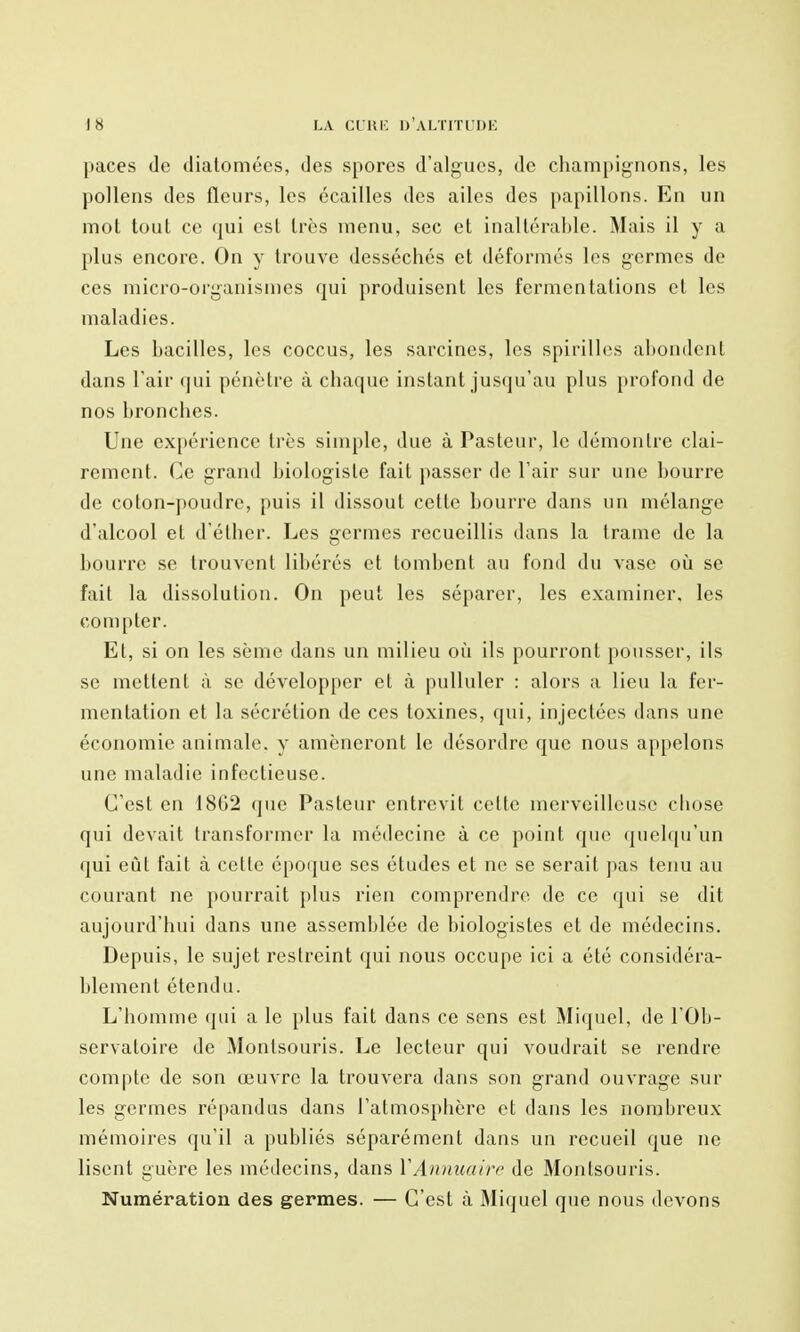 paces de diatomées, des spores d'algues, de chann[)igMons, les pollens des fleurs, les écailles des ailes des papillons. En un mot tout ce qui est très menu, sec et inaltérable. Mais il y a plus encore. On y trouve desséchés et déformés les germes de ces micro-organismes qui produisent les fermentations et les maladies. Les bacilles, les coccus, les sarcines, les spirilles abondent dans Tair qui pénètre à chaque instant jusqu'au plus profond de nos bronches. Une ex[)érience très simple, due à Pasteur, le démontre clai- rement. Ce grand biologiste fait passer de l'air sur une bourre de coton-poudre, puis il dissout cette bourre dans un mélange d'alcool et d'éther. Les germes recueillis dans la trame de la bourre se trouvent libérés et tombent au fond du vase où se fait la dissolution. On peut les séparer, les examiner, les compter. Et, si on les sème dans un milieu oîi ils pourront pousser, ils se mettent à se développer et à pulluler : alors a lieu la fer- mentation et la sécrétion de ces toxines, qui, injectées dans une économie animale, y amèneront le désordre que nous appelons une maladie infectieuse. C'est en 18G2 (jue Pasteur entrevit celle merveilleuse chose qui devait transformer la médecine à ce point que quel([u'un qui eût fait à celle époijue ses études et ne se serait pas tenu au courant ne pourrait plus rien comprendre de ce qui se dit aujourd'hui dans une assemblée de biologistes et de médecins. Depuis, le sujet restreint qui nous occupe ici a été considéra- blement étendu. L'homme qui a le plus fait dans ce sens est Mi(|uel, de l'Ob- servatoire de Monlsouris. Le lecteur qui voudrait se rendre compte de son œuvre la trouvera dans son grand ouvrage sur les germes répandus dans l'atmosphère et dans les nombreux mémoires qu'il a publiés séparément dans un recueil que ne lisent guère les médecins, dans ÏAuimaire de Monlsouris. Numération des germes. — C'est à Miquel que nous devons