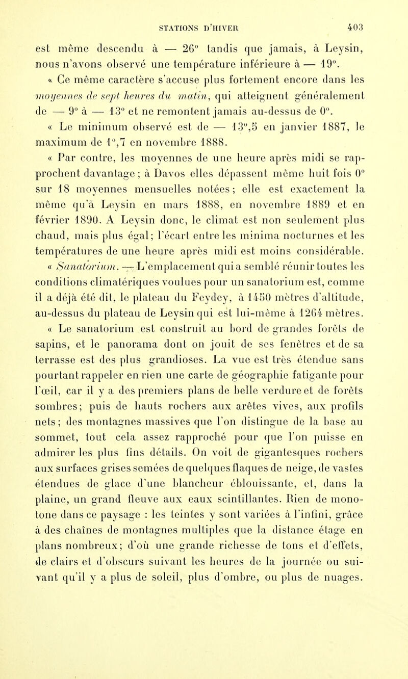 est même descendu à — 26 tandis que jamais, à Leysin, nous n'avons observé une température inférieure à— 19. 0. Ce même caractère s'accuse plus fortement encore dans les moi/ennes de sept heures du 7natin, qui atteig-nent généralement de — 9 à — 13 et ne remontent jamais au-dessus de 0. « Le minimum observé est de — 13,5 en janvier 1887, le maximum de 1,7 en novembre 1888. « Par contre, les moyennes de une heure après midi se rap- prochent davantage; à Davos elles dépassent même huit fois 0 sur 18 moyennes mensuelles notées; elle est exactement la même qu'à Leysin en mars 1888, en novembre 1889 et en février 1890. A Leysin donc, le climat est non seulement plus chaud, mais plus égal; l'écart entre les minima nocturnes et les températures de une heure après midi est moins considérable. « Sanatoriinn. — L'emplacement qui a semblé réunir toutes les conditions climatériques voulues pour un sanatorium est, comme il a déjà été dit, le plateau du Feydey, à 1450 mètres d'altitude, au-dessus du plateau de Leysin qui est lui-même à 1264 mètres. « Le sanatorium est construit au bord de grandes forêts de sapins, et le panorama dont on jouit de ses fenêtres et de sa terrasse est des plus grandioses. La vue est très étendue sans pourtant rappeler en rien une carte de géographie fatigante pour l'œil, car il y a des premiers plans de belle verdure et de forêts sombres; puis de hauts rochers aux arêtes vives, aux profils nets; des montagnes massives que l'on distingue de la base au sommet, tout cela assez rapproché pour que l'on puisse en admirer les plus fins détails. On voit de gigantesques rochers aux surfaces grises semées de quelques flaques de neige, de vastes étendues de glace d'une blancheur éblouissante, et, dans la plaine, un grand fleuve aux eaux scintillantes, lîien de mono- tone dans ce paysage : les teintes y sont variées à l'infini, grâce à des chaînes de montagnes multiples que la distance étage en plans nombreux; d'où une grande richesse de tons et d'elîets, de clairs et d'obscurs suivant les heures de la journée ou sui- vant qu'il y a plus de soleil, plus d'ombre, ou plus de nuages.