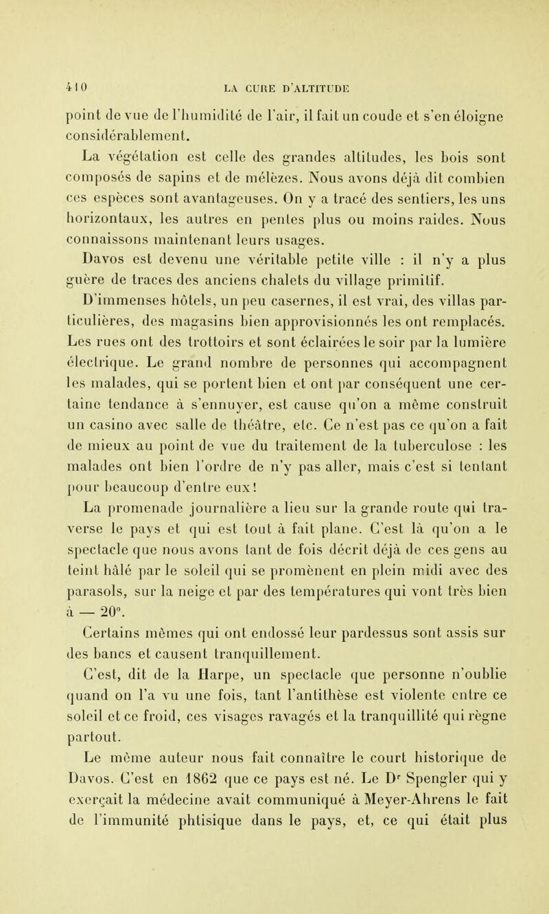 point (le vue de riiumidilé de l'air, il fait un coude et s'en éloigne considérablement. La végétation est celle des grandes altitudes, les bois sont composés de sapins et de mélèzes. Nous avons déjà dit combien ces espèces sont avantageuses. On y a tracé des sentiers, les uns horizontaux, les autres en pentes plus ou moins raides. Nous connaissons maintenant leurs usages. Davos est devenu une véritable petite ville : il n'y a plus guère de traces des anciens chalets du village primitif. D'immenses hôtels, un peu casernes, il est vrai, des villas par- ticulières, des magasins bien approvisionnés les ont remplacés. Les rues ont des trottoirs et sont éclairées le soir par la lumière électrique. Le grand nombre de personnes qui accompagnent les malades, qui se portent bien et ont par conséquent une cer- taine tendance à s'ennuyer, est cause qu'on a môme construit un casino avec salle de théâtre, etc. Ce n'est pas ce qu'on a fait de mieux au point de vue du traitement de la tuberculose : les malades ont bien l'ordre de n'y pas aller, mais c'est si tentant l»our beaucoup d'entre eux! La promenade journalière a lieu sur la grande route qui tra- verse le pays et qui est tout à fait plane. C'est là qu'on a le spectacle que nous avons tant de fois décrit déjà de ces gens au teint hàlé par le soleil qui se promènent en plein midi avec des parasols, sur la neige et par des températures qui vont très bien à — 20. Certains mômes qui ont endossé leur pardessus sont assis sur des bancs et causent tranquillement. C'est, dit de la Harpe, un spectacle que personne n'oublie quand on l'a vu une fois, tant l'antithèse est violente entre ce soleil et ce froid, ces visages ravagés et la tranquillité qui règne partout. Le même auteur nous fait connaître le court historique de Davos. C'est en 1862 que ce pays est né. Le D'' Spengler qui y exerçait la médecine avait communiqué à Meyer-Ahrens le fait de l'immunité phtisique dans le pays, et, ce qui était plus