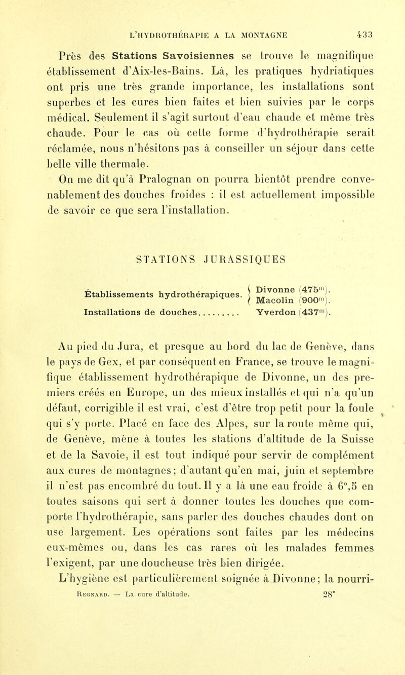 Près des Stations Savoisiennes se trouve le mag'nifîque établissement d'Aix-les-Bains. Là, les pratiques hydriatiques ont pris une très grande importance, les installations sont superbes et les cures bien faites et bien suivies par le corps médical. Seulement il s'agit surtout d'eau chaude et même très chaude. Pour le cas oii celte forme d'hydrothérapie serait réclamée, nous n'hésitons pas à conseiller un séjour dans cette belle ville thermale. On me dit qu'à Pralognan on pourra bientôt prendre conve- nablement des douches froides : il est actuellement impossible de savoir ce que sera l'installation. STATIONS JURASSIQUES Établissements hydrothérapiques. ] P^'^^^® itlTl' ^ ^ ^ I Macolm ^900™). Installations de douches Yverdon (437^). Au pied du Jura, et presque au bord du lac de Genève, dans le pays de Gex, et par conséquent en France, se trouve le magni- fique établissement hydrothérapique de Divonne, un des pre- miers créés en Europe, un des mieux installés et qui n'a qu'un défaut, corrigible il est vrai, c'est d'être trop petit pour la foule qui s'y porte. Placé en face des Alpes, sur la route même qui, de Genève, mène à toutes les stations d'altitude de la Suisse et de la Savoie, il est tout indiqué pour servir de complément aux cures de montagnes; d'autant qu'en mai, juin et septembre il n'est pas encombré du tout. Il y a là une eau froide à 6°,5 en toutes saisons qui sert à donner toutes les douches que com- porte l'hydrothérapie, sans parler des douches chaudes dont on use largement. Les opérations sont faites par les médecins eux-mêmes ou, dans les cas rares où les malades femmes l'exigent, par une doucheuse très bien dirigée. L'hygiène est particulièrement soignée à Divonne; la nourri- Regnard. — La cure d'altitude. 28*