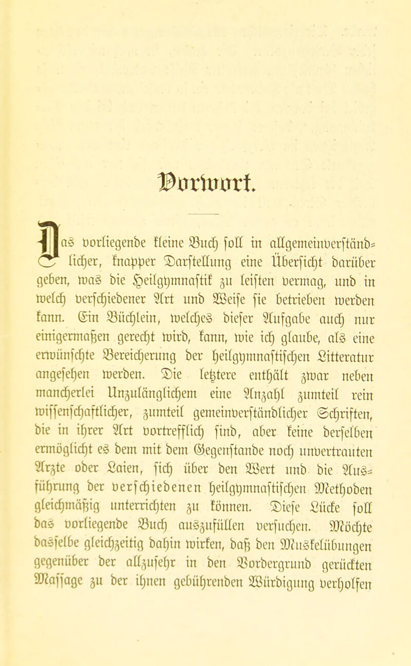 -l||aö üorüegenbe Heine 23ud) [oH in affgemeinüerftcmb* Cr lieber, fnctpper SDarfteHung eine Überjtdjt barüber geben, roa§ bie §ei(gt)mnaftif §u leiften bermag, unb in roe(d) uerfcfjiebener 3Irt unb 3Seife fie Betrieben werben fann. ©in 93üc§lein, roeldjeg biefer Stufgabe aud) nur einigermaßen gerecht roirb, fann, roie id) glaube, al§ eine erroünftfjte ^Bereicherung ber heilgbmnaftifdjen Sitteratur angefefjen merben. ©ie (entere enthält jroar neben mancherlei Unzulänglichem eine Stu^af)! zumteil rein miffenfcfjaftadjer, jumteil gemeinöerftänbütfjer ©cfjriften, bie in ihrer 2(rt üortreff(icf) finb, aber feine berfetben ermögficfjt e<§ bem mit bem ©egeirftanbe noct) unbertraüten STr^te ober Saien, fid) über ben SBert unb bie 2Cu§* füf)rung ber betriebenen £jeifgt)mna[ri[djen 5Dcetf)oben gleichmäßig unterrichten rönnen. £)iefe Sude [oE bas üorüegenbe Sud) auffüllen uerfitdjen. Sftödjte baö)e(be gleichzeitig batnn roirfen, bafj ben 9)cu§felübungen gegenüber ber aü>1et)r in ben Sorbergrunb gerüdten SUcaffage ju ber it)nen gcbütjrenben SBürbigung üerfjotfen