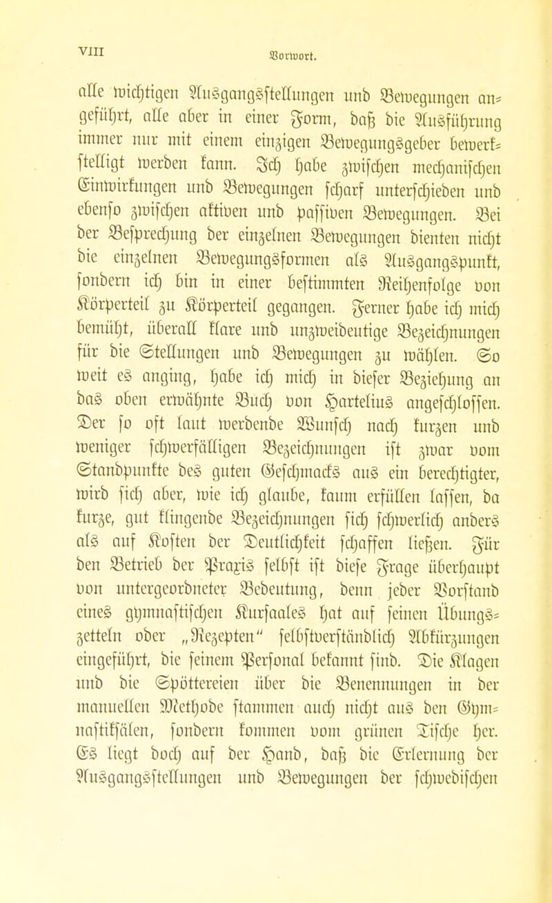 olle toicfjtigen StitSgcmggfteUungert unb SBeroegungen m> geführt, alle aber in einer gorm, ba§ bie StuSfü^rung immer mir mit einem einzigen SBeroegungggeBer 6eroerf= ftelligt roerben fann. Öd) tjabe §ipi[ct)ert med)anifd)en einmirfungen nnb Seteegungen fdjarf untergeben unb eBenfo groifdjen aftiuen unb paffiüen Seroegungen. Sei ber Sefprecfjung ber einzelnen 23eroegungen bienten nicfjt bie einzelnen 93eroegunggformen alg Slugganggpunft, fonbern id) Bin in einer Beftimmten 9teu)enfoIge üon Körperteil 31t Körperteil gegangen, gerner fjaBe id) mtdj Bemüljt, üBeraE Kare unb ungtoeibeutige Sejeidjnungen für bie (Stellungen unb ^Bewegungen §u roäfjlen. ©0 toeit eg anging, tja&e id) mid) in biefer SBegiefmng an ba§ oBen erroärjnte 93uc£) üon §arteliug angefcrjloffen. ®er fo oft laut roerbenbe äöunfd) nad) furgen unb roeniger fdjroerfälligen Sejeidjmmgen ift jmar öom ©tanbpunfte beg guten ©efdjmadg aug ein Beredjtigter, roirb fid) aBer, rote icf) glauBe, faum erfüllen raffen, ba fur§e, gut f'lingenbe 93eäeidjnungen fid) fdjroerlicfj anberg alg auf Soften ber SDeutlidjfeit fdjaffen liefen, pr ben SetrieB ber $rarig felBft ift biefe grage üBerfjanpt oon untergeordneter Sebeutung, beim jeber Sßorftanb eineg gljmuaftifdjen Kurfaaleg fjat auf feinen Ü6ungg= Setteln ober „Siegepten felBftüerftänblid) Sttrurpngen eingeführt, bie feinem ^ßerfonal Bef'annt finb. £>ie Klagen unb bie Spöttereien über bie Benennungen in ber manuellen ÜDcetfjobe ftammen aucrj mcfjt aug ben ®l)m= naftiffälen, fonbern fommen Dom grünen Sifdje fjer. ®g liegt bod) auf ber §anb, baft bie Erlernung ber ?lugganggftellnngen unb Seroegungen ber fdjiucbifdjen