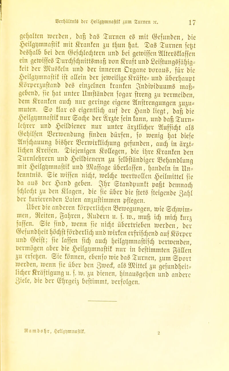 gehalten merben, bafc ba§ Junten e§ mit ©cfunben, bie §eilgl)mnafitt mit SranFen gu tfjun f)at. Sa§ £umen fefct beS^alß bei ben ©efdjtecfjtern unb Bei getuiffen 2lIter§Haffen ein getoiffeg SDurcfjftfimttSinaf} üon Straft unb £eiftung§fäljig5 feit ber 23hi§feln unb ber inneren Organe DorauS, für bie §eilgt)mnafti£ tft altem ber jeweilige Gräfte« unb überhaupt förperjuftemb be§ einjetnen tränten SnbibibuumS mafc gebenb, fte f)at unter llmftänben fogar ftreng 51t öermeiben, bem Sranfen audj nur geringe eigene 2tnftrengungen 311511= muten. <Bo flar e§ eigentlich auf ber £anb liegt, bafj bie £eügtjmnaftif nur ©acfje ber träte fein fann, unb baß £urn= lefjrer unb «pettbiener nur unter ärstüctjer Stuffidjt aß ©efjilfen SJertoenbung finben bürfen, fo wenig fjat biefe Slnfcfjauung Bt§f)er 93ermirflid)ung gefunben, audj in ftrjfe licfjen Greifen, diejenigen Kollegen, bie tfjre Shanfen ben Surnlefjrern unb §eilbienern ju fetbftänbiger ©efjanbtung mit öeilgijmnaftif unb 9#affage überlaffen, fjanbeftt in lln= fenntni§. Sie luiffen nietjt, melcfje mertbotten Heilmittel fte ba au§ ber ßanb geben, ^fjr ©tanbpunft paßt bemnaef) fcfjlecfjt ju ben klagen, bie fie über bie ftet§ fteigenbe ßafjl ber furierenben Saien anjuftimmen pflegen. Über bie anberen rörperücfjen 53emegungen, wie ©cfjnnm= men, leiten, gafjren, Zubern u. f. m., muß icf) miefj furj faffen. (Sie finb, Wenn fie nietjt übertrieben Werben, ber ©efunbfjeit fjöcfjftförberricf) unb Wirten erfrifcfjenb auf Körper unb öeift; fte taffen ftcb, auefj fjeitgtjmnaftifcf) berWenben, öermögen aber bie .ßeitgbmnaftit nur in beftimmten gälten 3U erfe^en. (Sie tonnen, ebenfo wie ba§ Surnen, jum ©port werben, wenn fie über ben 3wecf, al§ bittet gu gefunbf)eit= licfjer Kräftigung u. f. to. 31t bienen, fnnauSgefjen unb anberc 3;e(e, bie ber Gfjrgeij beftimmt, berfotgen. 3? n m bo^r, Jöcilotrninüftif. 1