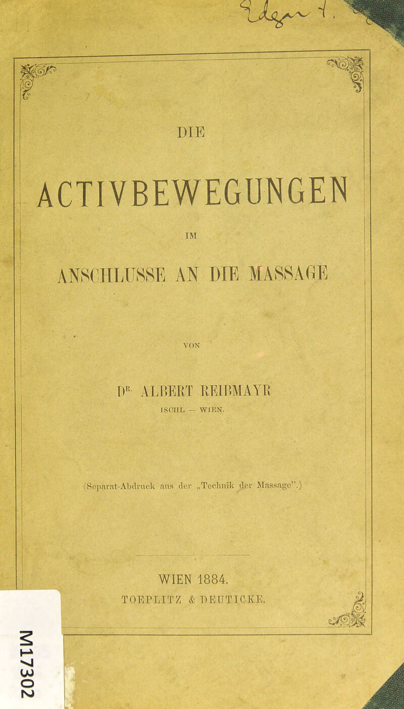 ACTIVBEWEGUNGEN IM ANSCHLÜSSE AN DIE MASSACiE VON T)'^ ALBERT REIBMAYPy ISCHL - WJEN. fSop.irfit-Abdruck ,aus der „Teelmilv der Massage.) WIEN 1884. TOEPLITZ & BEUTICKE. O