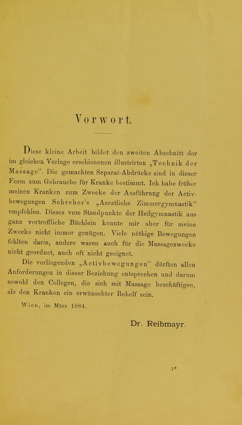 Vorwort. iese kleine Arbeit bildet den zweiten Abschnitt der im gleichen Verlage erschienenen illustrirten „Technik der Massage. Die gemachten Separat-Abdrücke sind in dieser Form zum Gebrauche für Kranke bestimmt. Ich habe früher meinen Kranken zum Zwecke der Ausführung der Activ- bewegungen Schreber's „Aerztliche Zimmergymnastik empfohlen. Dieses vom Standpunkte der Heilgymnastik aus ganz vortreffliche Büchlein konnte mir aber für meine Zwecke nicht immer genügen. Viele nöthige Bewegungen fehlten darin, andere waren auch für die Massagezwecke nicht geordnet, auch oft nicht geeignet. Die vorliegenden „Activbewegungen dürften allen Anforderungen in dieser Beziehung entsprechen und darum sowohl den Collegen, die sich mit Massage beschäftigen, als den Kranken ein erwünschter Behelf sein. Wien, im März 1884. Dr. Reibmayr. 1*