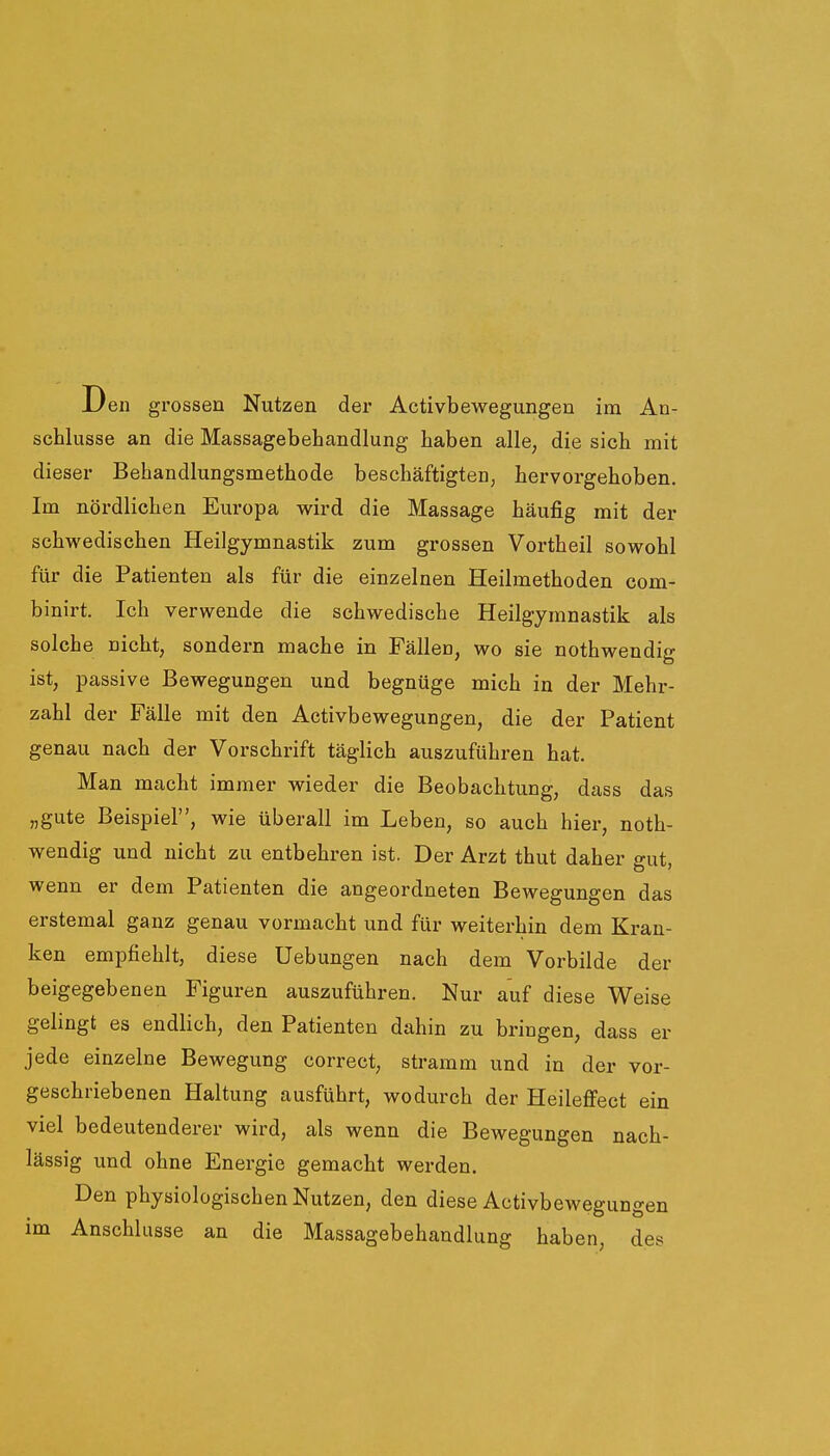 JL/en grossen Nutzen der Activbewegungen im An- schlüsse an die Massagebehandlung haben alle, die sich mit dieser Behandlungsmethode beschäftigten, hervorgehoben. Im nördlichen Europa wird die Massage häufig mit der schwedischen Heilgymnastik zum grossen Vortheil sowohl für die Patienten als für die einzelnen Heilmethoden com- binirt. Ich verwende die schwedische Heilgymnastik als solche nicht, sondern mache in Fällen, wo sie nothwendig ist, passive Bewegungen und begnüge mich in der Mehr- zahl der Fälle mit den Activbewegungen, die der Patient genau nach der Vorschrift täglich auszuführen hat. Man macht immer wieder die Beobachtung, dass das „gute Beispiel, wie überall im Leben, so auch hier, noth- wendig und nicht zu entbehren ist. Der Arzt thut daher gut, wenn er dem Patienten die angeordneten Bewegungen das erstemal ganz genau vormacht und für weiterhin dem Kran- ken empfiehlt, diese Hebungen nach dem Vorbilde der beigegebenen Figuren auszuführen. Nur auf diese Weise gelingt es endlich, den Patienten dahin zu bringen, dass er jede einzelne Bewegung correct, stramm und in der vor- geschriebenen Haltung ausführt, wodurch der Heileffect ein viel bedeutenderer wird, als wenn die Bewegungen nach- lässig und ohne Energie gemacht werden. Den physiologischen Nutzen, den diese Activbewegungen im Anschlüsse an die Massagebehandlung haben, des