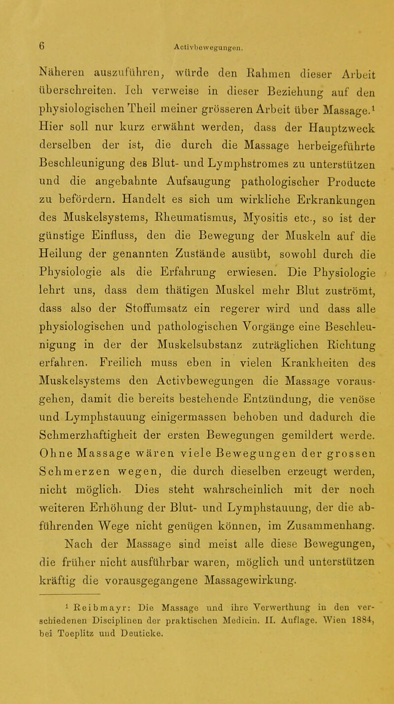 Näheren auszuführen, wllrde den Rahmen dieser Arbeit überschreiten. Ich verweise in dieser Beziehung auf den physiologischen Theil meiner grösseren Arbeit über Massage.' Hier soll nur kurz erwähnt werden, dass der Hauptzweck derselben der ist, die durch die Massage herbeigeführte Beschleunigung des Blut- und Lymphstromes zu unterstützen und die angebahnte Aufsaugung pathologischer Producte zu befördern. Handelt es sich um wirkliche Erkrankungen des Muskelsystems, Rheumatismus, Myositis etc., so ist der günstige Einfluss, den die Bewegung der Muskeln auf die Heilung der genannten Zustände ausübt, sowohl durch die Physiologie als die Erfahrung erwiesen. Die Physiologie lehrt uns, dass dem thätigen Muskel mehr Blut zuströmt, dass also der Stoflfumsatz ein regerer wird und dass alle physiologischen und pathologischen Vorgänge eine Beschleu- nigung in der der Muskelsubstanz zuträglichen Richtung erfahren. Freilich muss eben in vielen Krankheiten des Muskelsystems den Activbewegungen die Massage voraus- gehen, damit die bereits bestehende Entzündung, die venöse und Lymphstauung einigermassen behoben und dadurch die Schmerzhaftigheit der ersten Bewegungen gemildert werde. Ohne Massage wären viele Bewegungen der grossen Schmerzen wegen, die durch dieselben erzeugt werden, nicht möglich. Dies steht wahrscheinlich mit der noch weiteren Erhöhung der Blut- und Lymphstauung, der die ab- führenden Wege nicht genügen können, im Zusammenhang. Nach der Massage sind meist alle diese Bewegungen, die früher nicht ausführbar waren, möglich und unterstützen kräftig die vorausgegangene Massagewirkung. 1 Reibmayr: Die Massage und ihre Verwerthung in den ver- schiedenen Disciplinen der praktischen Medicin. II. Auflage. Wien 1884, bei Toeplitz und Deuticke.