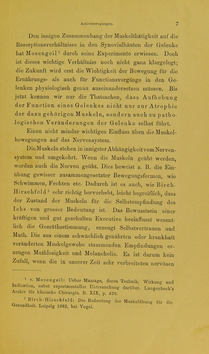 Den innigen Zusammenhang der Muskelthätigkeit auf die Eesorptionsverhältnisse in den Synovialhäuten der Gelenke hat Mosengeil ^ durch seine Experimente erwiesen. Doch ist dieses wichtige Verhältniss noch nicht ganz klargelegt; die Zukunft wird erst die Wichtigkeit der Bewegung für die Ernährungs- als auch für Functionsvorgänge in den Ge- lenken physiologisch genau auseinandersetzen müssen. Bis jetzt kennen wir nur die Thatsachen, dass Aufhebung der Function eines Gelenkes nicht nur zur Atropliie der dazu gehörigen Muskeln, sondern auch zu patho- logischen Veränderungen der Gelenke selbst führt. Einen nicht minder wichtigen Einfluss üben die Muskel- bewegungen auf das Nei'vensystem. Die Muskeln stehen in innigster Abhängigkeit vom Nerven- system und umgekehrt. Wenn die Muskeln geübt werden, werden auch die Nerven geübt. Dies beweist z. B. die Ein- übung gewisser zusammengesetzter Bewegungsformen, wie Schwimmen, Fechten etc. Dadurch ist es auch, wie Birch- Hirschfeld''^ sehr richtig hervorhebt, leicht begreiflich, dass der Zustand der Muskeln für die Selbstempfindung des Ichs von grosser Bedeutung ist. Das Bewusstsein einer kräftigen und gut geschulten Executive beeinflusst wesent- lich die Gemüthsstimmung, erzeugt Selbstvertrauen und Muth. Die aus einem schwächlich genährten oder krankhaft veränderten Muskelgewebe stammenden Empfindungen er- zeugen Muthlosigkeit und Melancholie. Es ist darum kein Zufall, wenn die in unserer Zeit sehr verbreiteten nervösen 1 V. Mosengeil: Ueber Massage, deren Technik, Wirkung und Indication, nebst experimenteller Untersuchung darüber. Langenbeck's Archiv für klinische Chirurgie. B. XIX, p. 428. 2 Birch-Hirschfeld: Die Bedeutung der Muskelübung für die Gesundheit. Leipzig 1883, bei Vogel.