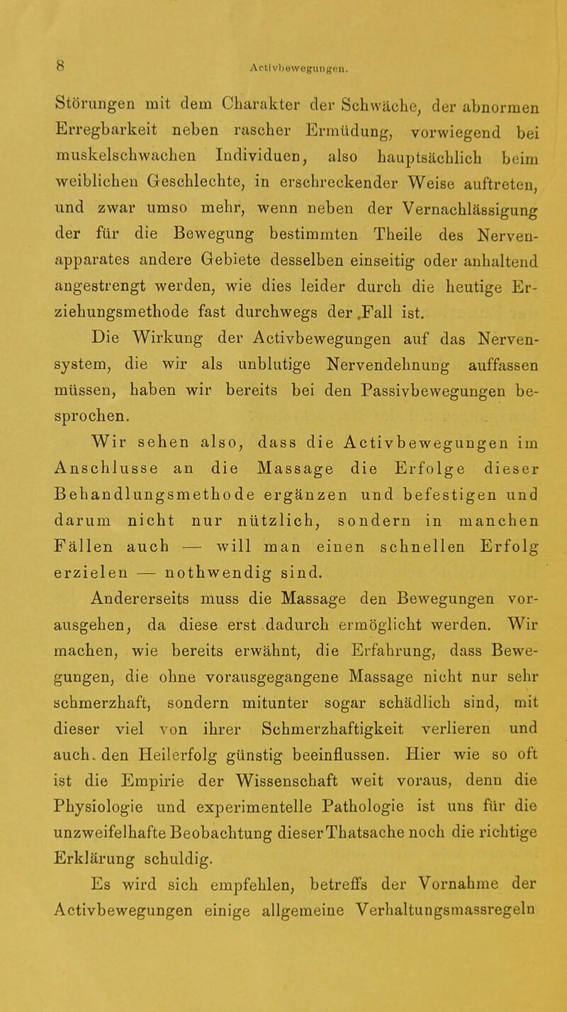 Störungen mit dem Charakter der Schwäche, der abnormen Erregbarkeit neben rascher Ermüdung, vorwiegend bei muskelschwachen Individuen, also hauptsächlich beim weiblichen Geschlechte, in erschreckender Weise auftreten, und zwar umso mehr, wenn neben der Vernachlässigung der für die Bewegung bestimmten Theile des Nerven- apparates andere Gebiete desselben einseitig oder anhaltend angestrengt werden, wie dies leider durch die heutige Er- ziehungsmethode fast durchwegs der .Fall ist. Die Wirkung der Activbewegungen auf das Nerven- system, die wir als unblutige Nervendehnung auffassen müssen, haben wir bereits bei den Passivbewegungen be- sprochen. Wir sehen also, dass die Activbewegungen im Anschlüsse an die Massage die Erfolge dieser Behandlungsmethode ergänzen und befestigen und darum nicht nur nützlich, sondern in manchen Fällen auch — will man einen schnellen Erfolg erzielen — nothwendig sind. Andererseits muss die Massage den Bewegungen vor- ausgehen, da diese erst dadurch ermöglicht werden. Wir machen, wie bereits erwähnt, die Erfahrung, dass Bewe- gungen, die ohne vorausgegangene Massage nicht nur sehr schmerzhaft, sondern mitunter sogar schädlich sind, mit dieser viel von ihrer Schmerzhaftigkeit verlieren und auch, den Heilerfolg günstig beeinflussen. Hier wie so oft ist die Empirie der Wissenschaft weit voraus, denn die Physiologie und experimentelle Pathologie ist uns für die unzweifelhafte Beobachtung dieserThatsache noch die richtige Erklärung schuldig. Es wird sich empfehlen, betreffs der Vornahme der Activbewegungen einige allgemeine Verhaltungsmassregeln