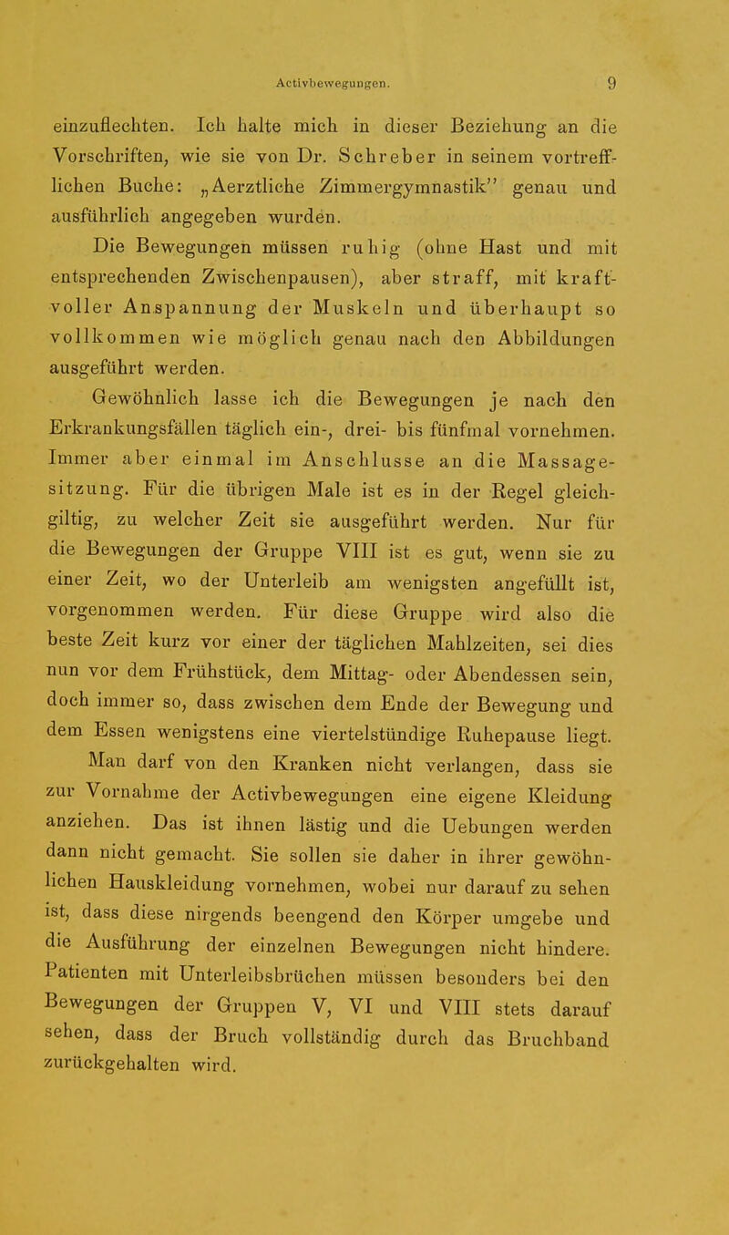 einzuflechten. Ich Jbalte mich in dieser Beziehung an die Vorschriften, wie sie von Dr. Sehr eher in seinem vortreffr liehen Buche: „Aerztliche Zimmergymnastik genau und ausführlich angegeben wurden. Die Bewegungen müssen ruhig (ohne Hast und mit entsprechenden Zwischenpausen), aber straff, mit kraft- voller Anspannung der Muskeln und überhaupt so vollkommen wie möglich genau nach den Abbildungen ausgeführt werden. Gewöhnlich lasse ich die Bewegungen je nach den Erkrankungsfällen täglich ein-, drei- bis fünfmal vornehmen. Immer aber einmal im Anschlüsse an die Massage- sitzung. Für die übrigen Male ist es in der Regel gleich- giltig, zu welcher Zeit sie ausgeführt werden. Nur für die Bewegungen der Gruppe VIII ist es gut, wenn sie zu einer Zeit, wo der Unterleib am wenigsten angefüllt ist, vorgenommen werden. Für diese Gruppe wird also die beste Zeit kurz vor einer der täglichen Mahlzeiten, sei dies nun vor dem Frühstück, dem Mittag- oder Abendessen sein, doch immer so, dass zwischen dem Ende der Bewegung und dem Essen wenigstens eine viertelstündige Ruhepause liegt. Man darf von den Ki-anken nicht verlangen, dass sie zur Vornahme der Activbewegungen eine eigene Kleidung anziehen. Das ist ihnen lästig und die Hebungen werden dann nicht gemacht. Sie sollen sie daher in ihrer gewöhn- lichen Hauskleidung vornehmen, wobei nur darauf zu sehen ist, dass diese nirgends beengend den Körper umgebe und die Ausführung der einzelnen Bewegungen nicht hindere. Patienten mit Unterleibsbrüchen müssen besonders bei den Bewegungen der Gruppen V, VI und VIII stets darauf sehen, dass der Bruch vollständig durch das Bruchband zurückgehalten wird.