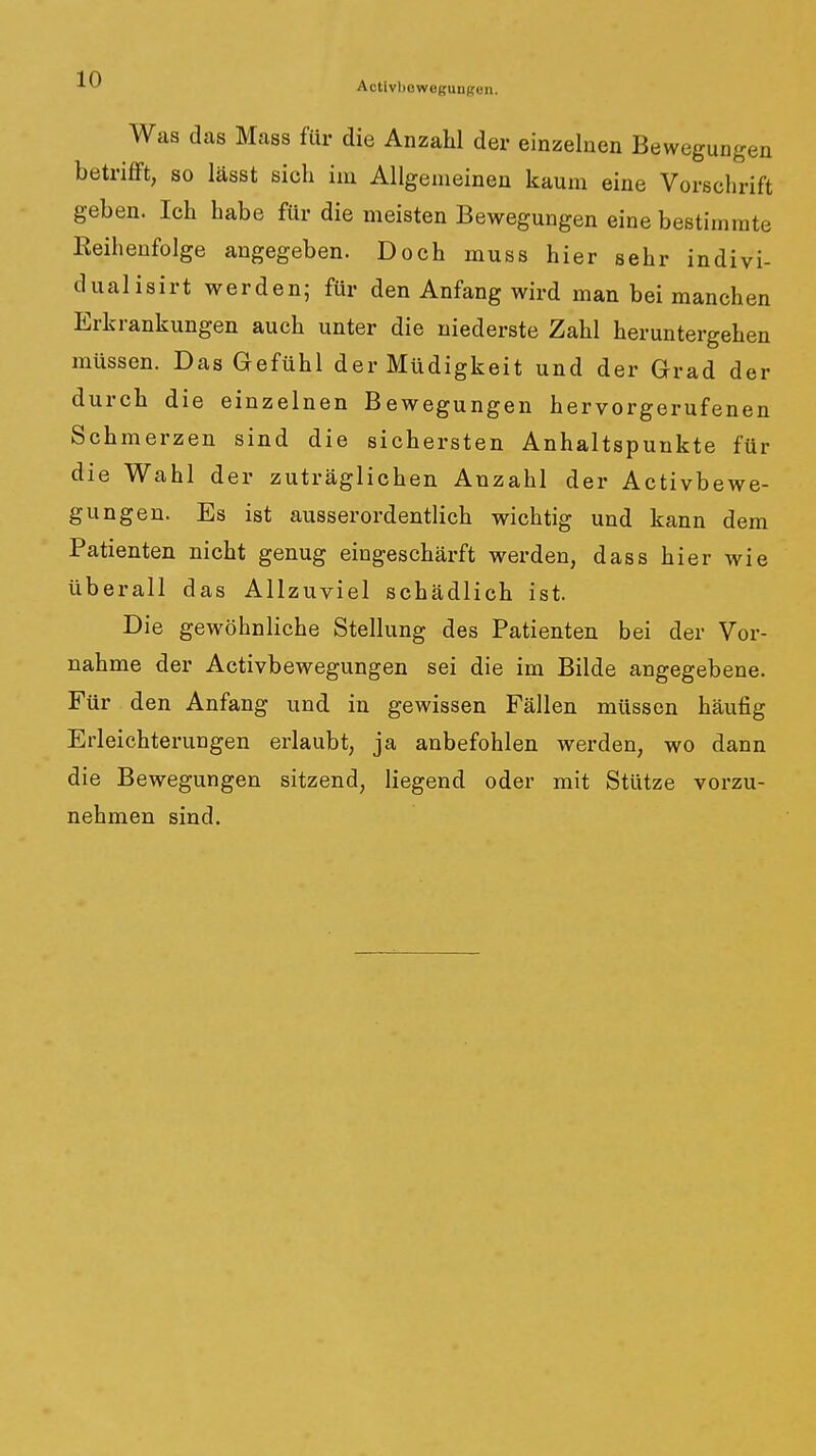 Activbowogungon. Was das Mass für die Anzahl der einzelnen Bewegungen betrifft, so lässt sich im Allgemeinen kaum eine Vorschrift geben. Ich habe für die meisten Bewegungen eine bestimmte Eeihenfolge angegeben. Doch muss hier sehr indivi- dualisirt werden; für den Anfang wird man bei manchen Erkrankungen auch unter die niederste Zahl heruntergehen müssen. Das Gefühl der Müdigkeit und der Grad der durch die einzelnen Bewegungen hervorgerufenen Schmerzen sind die sichersten Anhaltspunkte für die Wahl der zuträglichen Anzahl der Activbewe- gungen. Es ist ausserordentlich wichtig und kann dem Patienten nicht genug eingeschärft werden, dass hier wie überall das Allzuviel schädlich ist. Die gewöhnliche Stellung des Patienten bei der Vor- nahme der Activbewegungen sei die im Bilde angegebene. Für den Anfang und in gewissen Fällen müssen häufig Erleichterungen erlaubt, ja anbefohlen werden, wo dann die Bewegungen sitzend, liegend oder mit Stütze vorzu- nehmen sind.