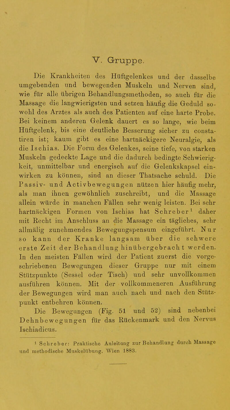 Die Krankheiten des Hüftgelenkes und der dasselbe umgebenden und bewegenden Muskeln und Nerven sind, wie für alle übrigen Behandlungsmethoden, so auch für die Massage die langwierigsten und setzen häufig die Geduld so- wohl des Arztes als auch des Patienten auf eine harte Probe. Bei keinem anderen Gelenk dauert es so lange, wie beim Hüftgelenk, bis eine deutliche Besserung sicher zu consta- tiren ist; kaum gibt es eine hartnäckigere Neuralgie, als die Ischias. Die Form des Gelenkes, seine tiefe, von starken Muskeln gedeckte Lage und die dadurch bedingte Schwierig- keit, unmittelbar und energisch auf die Gelenkskapsel ein- wirken zu können, sind an dieser Thatsache schuld. Die Passiv- und Activbewegungen nützen hier häufig mehr, als man ihnen gewöhnlich zuschreibt, und die Massage allein würde in manchen Fällen sehr wenig leisten. Bei sehr hartnäckigen Formen von Ischias hat Schreber^ daher mit Kecht im Anschluss an die Massage ein tägliches, sehr allmälig zunehmendes Bewegungspensum eingeführt. Nur so kann der Kranke langsam über die schwere erste Zeit der Behandlung hinübergebrach t werden. In den meisten Fällen wird der Patient zuerst die vorge- schriebenen Bewegungen dieser Gruppe nur mit einem Stützpunkte (Sessel oder Tisch) und sehr unvollkommen ausführen können. Mit der vollkommeneren Ausführung der Bewegungen wird man auch nach und nach den Stütz- punkt entbehren können. Die Bewegungen (Fig. 51 und 52) sind nebenbei Dehnbewegungen für das Rückenmark und den Nervus Ischiadicus. 1 Schreber: Praktische Aaleitang zur Behandlang durch Massage und methodische Muskelnbung. Wien 1883.