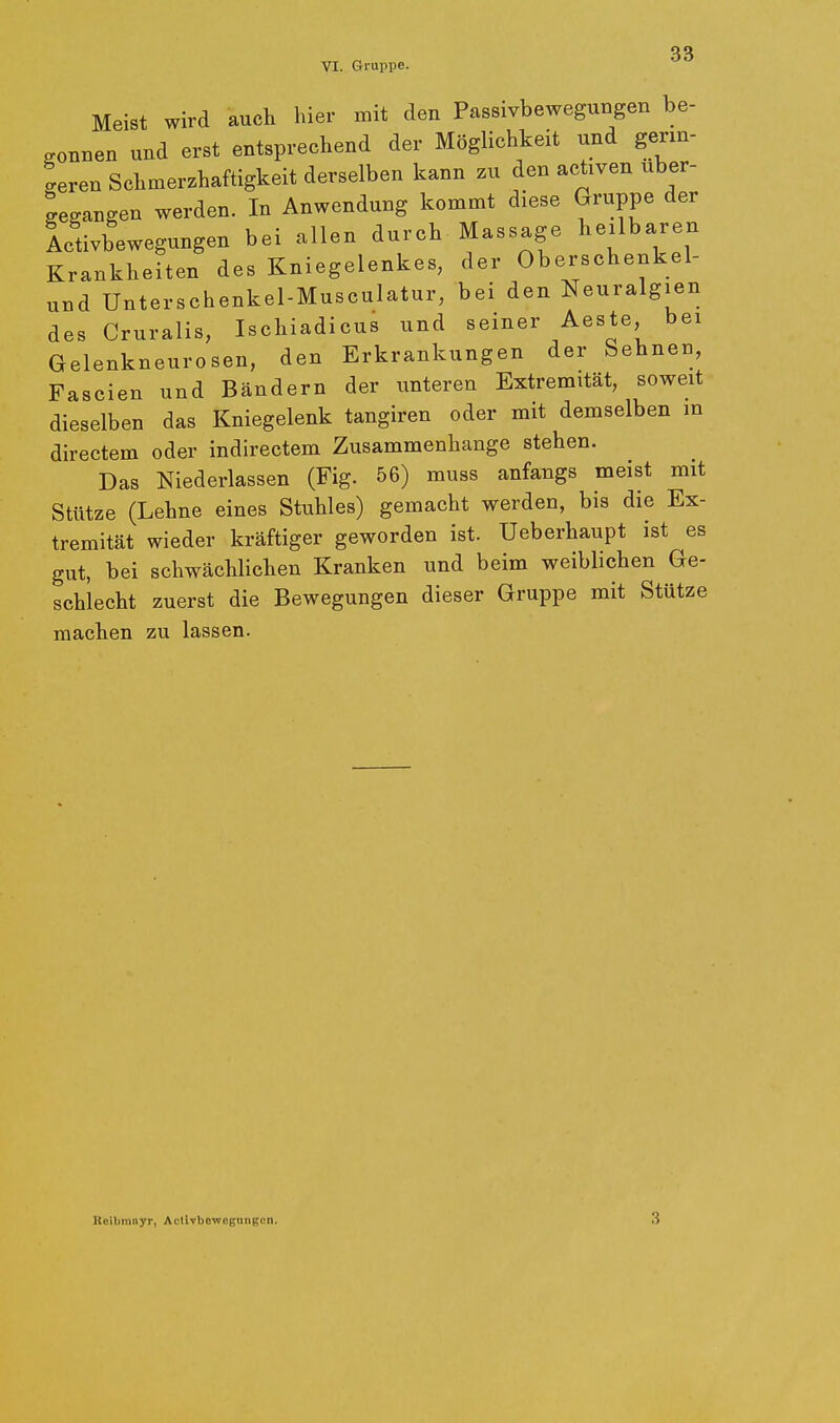 VI. Gruppe. Meist wird auch hier mit den Passivbewegungen be- gonnen und erst entsprechend der Möglichkeit und germ- geren Schmerzhaftigkeit derselben kann zu den actxven uber- gegangen werden. In Anwendung kommt diese Gruppe der Ltivbewegungen bei allen durch Massage heilbaren Krankheiten des Kniegelenkes, der Oberschenkel- und Unterschenkel-Musculatur, bei den Neuralgien des Cruralis, Ischiadicus und seiner Aeste bei Gelenkneurosen, den Erkrankungen der behnen, Fascien und Bändern der unteren Extremität, soweit dieselben das Kniegelenk tangiren oder mit demselben in directem oder indirectem Zusammenhange stehen. Das Niederlassen (Fig. 56) muss anfangs meist mit Stütze (Lehne eines Stuhles) gemacht werden, bis die Ex- tremität wieder kräftiger geworden ist. Ueberhaupt ist es gut, bei schwächlichen Kranken und beim weiblichen Ge- schlecht zuerst die Bewegungen dieser Gruppe mit Stütze machen zu lassen. lleilimnyr, Actlvbeweguiigcn. 3